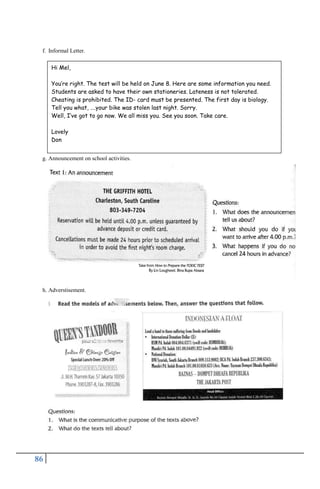 86
f. Informal Letter.
g. Announcement on school activities.
h. Adverstisement.
Hi Mel,
You’re right. The test will be held on June 8. Here are some information you need.
Students are asked to have their own stationeries. Lateness is not tolerated.
Cheating is prohibited. The ID- card must be presented. The first day is biology.
Tell you what, ….your bike was stolen last night. Sorry.
Well, I’ve got to go now. We all miss you. See you soon. Take care.
Lovely
Don
 