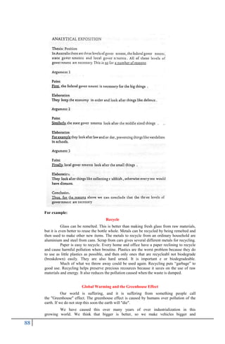88
For example:
Recycle
Glass can be remelted. This is better than making fresh glass from raw materials,
but it is even better to reuse the bottle whole. Metals can be recycled by being remelted and
then used to make other new items. The metals to recycle from an ordinary household are
aluminium and steel from cans. Scrap from cars gives several different metals for recycling.
Paper is easy to recycle. Every home and office have a paper reclining to recycle
and cause harmful pollution when broutine. Plastics are the worst problem because they do
to use as little plastics as possible, and then only ones that are recycleabl not biodegrade
(breakdown) easily. They are also hard urned. It is important e or biodegradeable.
Much of what we throw away could be used again. Recycling puts “garbage” to
good use. Recycling helps preserve precious recources because it saves on the use of raw
materials and energy. It also reduces the pollution caused when the waste is dumped.
Global Warming and the Greenhouse Effect
Our world is suffering, and it is suffering from something people call
the "Greenhouse" effect. The greenhouse effect is caused by humans over pollution of the
earth. If we do not stop this soon the earth will "die".
We have caused this over many years of over industrialization in this
growing world. We think that bigger is better, so we make vehicles bigger and
 