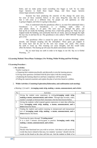 89
better, and we make pretty much everything else bigger as well. So we make
larger factories to build these larger things, and these larger factories
release larger amounts of pollution.
Scientist has been predicting the outcome of this change for years now,
but none of these scientists believe in the same thing.The ones that do think
that it will come at a different time. So people are still optimistic on what
is going to happen, and when it is going to take place.
First, to understand what the greenhouse effect is, we must first understand what a
Greenhouse is. A Greenhouse is a building made either of
clear plastic sheets, or of glass. The sun's rays go through the glass, and
heat up the air inside the building, and they have a hard time getting out. These rays get
trapped inside the building, and continually heat the air inside, and even through the night
the rays stay in and heat the air. The greenhouse is also called a "HOT HOUSE" because it
gets so hot.
The greenhouse effect is caused by gases such as carbon monoxide, carbon
dioxide, and nitrogen escaping into the atmosphere. These gases get trapped in
the ozone layer and do not let the suns rays escape very easily. This causes
the earth to warm up. This warming can cause droughts, and this would really
affect the farmers. This heating up will cause the plants and animals would die.
So, we must keep our earth in order to be happy in our life. Say no to Global
Warming….!!!
E.Learning Method: Three-Phase Technique ( Pre Writing, Whilst Writing and Post Writing)
F.Learning Procedure :
1. Pre Activities
Teacher is going to:
a. Preparing their students psychically and physically to join the learning process.
b. Giving some questions correlated with the prior topics with the coming topics.
c.Explaining the learning objectives and basic competence will be achieved.
d.Telling the material essentials and explain the plan of activities based on syllabus.
2. Whilst Activities ( Consisting Exploration,Elaboration, and confirmation each meeting)
a.Meeting 1,2,4 and 6 : Arranging comic strip, making a memo, announcement, and a letter.
No Activities Note:
1 Giving the student some experience in writingArranging comic strip,
making a memo, announcement, and a letter. Through tape recorder, video,
teacher‟s example or between their classmates who has been known before.
2 Giving the students verbal respond against expression or main idea reflecting
from Arranging comic strip, making a memo, announcement, and a
letterrelated the theme.
3 Finding the implicit and explicit meaning in interpersonal and transactional
text of Arranging comic strip, making a memo, announcement, and a
letterrelated to the theme.
4 Practicing the topics through “Creating memo”
It is a such 5 minutes activity/game to practice Arranging comic strip,
making a memo, announcement, and a letter.
Procedure:
Decide what functional text you wish to reviews. Ask them to call out all the
words they know related to that area, two students „secretary‟ should write the
words on the board as the class call him out. Ask the student to think of as
 
