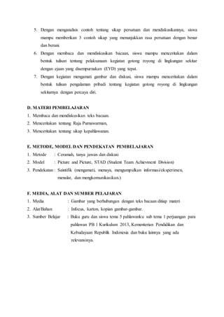 5. Dengan menganalisis contoh tentang sikap persatuan dan mendiskusikannya, siswa 
mampu memberikan 3 contoh sikap yang menunjukkan rasa persatuan dengan benar 
dan berani. 
6. Dengan membaca dan mendiskusikan bacaan, siswa mampu menceritakan dalam 
bentuk tulisan tentang pelaksanaan kegiatan gotong royong di lingkungan sekitar 
dengan ejaan yang disempurnakan (EYD) yang tepat. 
7. Dengan kegiatan mengamati gambar dan diskusi, siswa mampu menceritakan dalam 
bentuk tulisan pengalaman pribadi tentang kegiatan gotong royong di lingkungan 
sekitarnya dengan percaya diri. 
D. MATERI PEMBELAJARAN 
1. Membaca dan mendiskusikan teks bacaan. 
2. Menceritakan tentang Raja Purnawarman, 
3. Menceritakan tentang sikap kepahlawanan. 
E. METODE, MODEL DAN PENDEKATAN PEMBELAJARAN 
1. Metode : Ceramah, tanya jawan dan diskusi 
2. Model : Picture and Picture, STAD (Student Team Achievment Division) 
3. Pendekatan : Saintifik (mengamati, menaya, mengumpulkan informasi/eksperimen, 
menalar, dan mengkomunikasikan.) 
F. MEDIA, ALAT DAN SUMBER PELAJARAN 
1. Media : Gambar yang berhubungan dengan teks bacaan ditiap materi 
2. Alat/Bahan : Infocus, karton, kopian gambar-gambar. 
3. Sumber Belajar : Buku guru dan siswa tema 5 pahlawanku sub tema 1 perjuangan para 
pahlawan PB 1 Kurikulum 2013, Kementerian Pendidikan dan 
Kebudayaan Republik Indonesia dan buku lainnya yang ada 
relevansinya. 
 