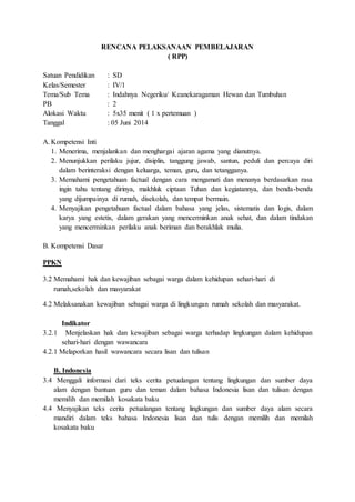 RENCANA PELAKSANAAN PEMBELAJARAN 
( RPP) 
Satuan Pendidikan : SD 
Kelas/Semester : IV/1 
Tema/Sub Tema : Indahnya Negeriku/ Keanekaragaman Hewan dan Tumbuhan 
PB : 2 
Alokasi Waktu : 5x35 menit ( 1 x pertemuan ) 
Tanggal : 05 Juni 2014 
A. Kompetensi Inti 
1. Menerima, menjalankan dan menghargai ajaran agama yang dianutnya. 
2. Menunjukkan perilaku jujur, disiplin, tanggung jawab, santun, peduli dan percaya diri 
dalam berinteraksi dengan keluarga, teman, guru, dan tetangganya. 
3. Memahami pengetahuan factual dengan cara mengamati dan menanya berdasarkan rasa 
ingin tahu tentang dirinya, makhluk ciptaan Tuhan dan kegiatannya, dan benda-benda 
yang dijumpainya di rumah, disekolah, dan tempat bermain. 
4. Menyajikan pengetahuan factual dalam bahasa yang jelas, sistematis dan logis, dalam 
karya yang estetis, dalam gerakan yang mencerminkan anak sehat, dan dalam tindakan 
yang mencerminkan perilaku anak beriman dan berakhlak mulia. 
B. Kompetensi Dasar 
PPKN 
3.2 Memahami hak dan kewajiban sebagai warga dalam kehidupan sehari-hari di 
rumah,sekolah dan masyarakat 
4.2 Melaksanakan kewajiban sebagai warga di lingkungan rumah sekolah dan masyarakat. 
Indikator 
3.2.1 Menjelaskan hak dan kewajiban sebagai warga terhadap lingkungan dalam kehidupan 
sehari-hari dengan wawancara 
4.2.1 Melaporkan hasil wawancara secara lisan dan tulisan 
B. Indonesia 
3.4 Menggali informasi dari teks cerita petualangan tentang lingkungan dan sumber daya 
alam dengan bantuan guru dan teman dalam bahasa Indonesia lisan dan tulisan dengan 
memilih dan memilah kosakata baku 
4.4 Menyajikan teks cerita petualangan tentang lingkungan dan sumber daya alam secara 
mandiri dalam teks bahasa Indonesia lisan dan tulis dengan memilih dan memilah 
kosakata baku 
 