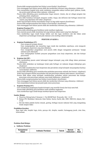 Peserta didik mempresentasikan hasil diskusi secara klasikal. (konsfirmasi)
Guru menanggapi hasil diskusi peserta didik dan memberikan informasi yang sebenarnya. (elaborasi)
Guru memjelaskan langkah kerja untuk melakukan mengetahui adanya amilum (pati), glukosa, lemak,
dan protein pada beberapa bahan makanan. (elaborasi)
Peserta didik (dibimbing guru) mendiskusikan fungsi mineral, vitamin, dan air sebagai pengatur dan
pelindung tubuh. (eksplorasi)
Peserta didik berdiskusi kelompok mengenai sumber, fungsi, dan defisiensi dari berbagai mineral dan
vitamin yang diperlukan oleh tubuh. (eksplorasi)
Wakil tiap kelompok diminta menyebutkan fungsi air bagi tubuh manusia.(konsfirmasi)
Peserta didik mempresentasikan hasil diskusi secara klasikal. (konsfirmasi)
Guru menanggapi hasil diskusi peserta didik dan memberikan informasi yang sebenarnya. (elaborasi)
Kegiatan Penutup (15’)
Peserta didik (dibimbing guru) berdiskusi untuk membuat rangkuman.
Guru meminta peserta didik menuliskan hal yang berkesan dalam materi yang beru dipelajari
Guru memberikan tugas rumah berupa latihan soal dan tugas membawa alat dan bahan untuk
eksperimen uji kandungan lemak pada makanan serta membagi dalam kelompok)
PERTEMUAN KEDUA
a. Kegiatan Pendahuluan (15’)
Guru mengecek kesiapan absensi
Guru mengumpulkan dan memeriksa tugas rumah dan membahas seperlunya, serta mengecek
kelengkapan eksperimen yang akan dilakukan..
Guru mengkaitkan pengetahuan awal peserta didik dengan mengajukan pertanyaan ‘kenapa
makanan perlu dikunyah)’
Guru mengingatkan kembali prasyarat pengetahuan (cara kerja eksperimen, alat dan kelenjar
pencernaan)
b. Kegiatan Inti (50’)
Guru membimbing peserta untuk berkumpul dengan kelompok yang telah dibagi dalam pertemuan
sebelumnya.
Peserta didik melakukan uji kandungan lemak pada berbagai zat makanan dengan didampingi guru
(eksplorasi)
Peserta didik mendiskusikan hasil eksperimen dan perwakilan setiap kelompok menyampaikan hasilnya
secara klasikal. (elaborasi)
Peserta didik (dibimbing guru) mendiskusikan perbedaan pencernaan mekanik dan kimiawi. (eksplorasi)
Wakil tiap kelompok diminta menyebutkan alat-alat pencernaan makanan pada manusia. (konsfirmasi)
Peserta didik dalam setiap kelompok mendiskusikan perbedaan saluran pencernaan dan kelenjar
pencernaan serta pencernaan makanan yang terjadi didalamnya. (eksplorasi)
Peserta didik mempresentasikan hasil diskusi secara klasikal. (konsfirmasi)
Guru menanggapi hasil diskusi peserta didik dan memberikan informasi yang sebenarnya. (elaborasi)
Guru menjelaskan kelainan dan penyakit pada sistem pencernaan.
c. Kegiatan Penutup (15’)
Guru memberikan penghargaan kepada kelompok yang memiliki kinerja dan kerja sama baik.
Peserta didik (dibimbing guru) berdiskusi untuk membuat rangkuman.
Guru memberikan tugas rumah berupa membuat laporan hasil eksperimen.
Sumber Belajar
a. Discavery Biologi kelas 8 Semester 1, Tim MGMP Kab. Wonosobo. Hal : 14-39
b. Belajar IPA Membuka Cakrawala Alam Sekitar. Karim, Saeful; dkk. 2008. DIKNAS, Jakarta. Hal :
37-54
c. Alat dan bahan praktek (kertas minyak, gunting, berbagai macam makanan baik yang mengandung
lemak maupun tidak)
Pendidikan Karakter
Rasa ingin tahu, berpikir logis, kritis, percaya diri, disiplin, mandiri, bertanggung jawab, cinta ilmu,
kebersamaan
Penilaian Hasil Belajar
a. Indikator Penilaian
Kompetensi
Dasar
Indikator Penilaian Teknik
Bentuk
Instrumen
No.
Soal
RPP SMP Rifa’iyah 01 Sapuran Tahun Ajaran 2010 - 2011
 
