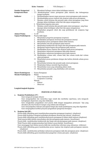 Kelas / Semester : VIII (Delapan) / 1
Standar Kompetensi : 2. Memahami berbagai sistem dalam kehidupan manusia.
Kompetensi Dasar : 2.3. Mendeskripsikan sistem pernapasan pada manusia dan hubungannya
dengan kesehatan.
Indikator : 1. Membandingkan macam organ penyusun sistem pernapasan pada manusia.
2. Membandingkan proses inspirasi dan ekspirasi pada proses pernapasan.
3. Mendata contoh kelainan dan penyakit pada sistem pernapasan yang biasa
dijumpai dalam kehidupan sehari-hari dan upaya mengatasinya.
4. Menjelaskan kapasitas paru-paru
5. Mendata contoh kelainan dan penyakit pada sistem pernapasan yang biasa
dijumpai dalam kehidupan sehari-hari dan upaya mengatasinya.
6. Menjelaskan pengaruh rokok dan asap pembakaran tak sempurna bagi
kesehatan.
Alokasi Waktu : 4 x 40’
Tujuan Pembelajaran : Peserta didik dapat:
1. Menjelaskan pengertian pernapasan (respirasi).
2. Membedakan pernapasan eksternal dan pernapasan internal.
3. Menjelaskan proses pernapasan dalam tubuh manusia.
4. Menyebutkan alat-alat pernapasan pada manusia.
5. Menjelaskan karakteristik dan fungsi alat-alat pernapasan pada manusia.
6. Mengamati bagian-bagian alat pernapasan pada manusia.
7. Membedakan proses inspirasi dan ekspirasi pada proses pernapasan.
8. Menjelaskan mekanisme pernapasan dada pada manusia.
9. Menjelaskan mekanisme pernapasan perut pada manusia.
10. Membedakan volume total, volume tidal, dan volume residu dari volume
udara pernapasan.
11. Menjelaskan proses pertukaran oksigen dan karbon dioksida selama proses
pernapasan.
12. Menyebutkan kelainan dan penyakit pada sistem pernapasan.
13. Menjelaskan bahaya merokok bagi kesehatan.
14. Menyebutkan racun yang terkandung dalam rokok.
15. Menyebutkan penyakit yang diakibatkan oleh merokok.
Materi Pembelajaran : Sistem Pernapasan
Metode Pembelajaran : Model:
- Direct Instruction (DI)
- Cooperative Learning
Metode:
- Diskusi
- Observasi
Langkah-langkah Kegiatan
PERTEMUAN PERTAMA
a. Kegiatan Pendahuluan (15’)
Guru mengecek kesiapan absensi
Guru mengumpulkan dan memeriksa tugas rumah dan membahas seperlunya, serta mengecek
kelengkapan eksperimen yang akan dilakukan..
Guru mengkaitkan pengetahuan awal peserta didik dengan mengajukan pertanyaan ‘Apa yang
dirasakan jika kita berada di ruangan yang terbatas dan tertutup?)’
Guru menyampaikan indicator pencapaian belajar,dan model pembelajaran yang akan digunakan
Guru mengingatkan kembali prasyarat pengetahuan (pengertian bernapas)
b. Kegiatan Inti (50’)
Peserta didik (dibimbing guru) mendiskusikan pengertian pernapasan (respirasi). (eksplorasi)
Peserta didik berdiskusi mengenai perbedaan pernapasan eksternal dan internal. (eksplorasi)
Peserta didik (dibimbing guru) mendiskusikan proses pernapasan di dalam tubuh manusia (eksplorasi)
Wakil peserta didik diminta menyebutkan alat-alat pernapasan pada manusia. (konsfirmasi)
Peserta didik mendiskusikan karakteristik dan fungsi alat-alat pernapasan pada manusia. (eksplorasi)
Wakil Peserta didik mempresentasikan hasil diskusi secara klasikal. (konsfirmasi)
Guru menanggapi hasil diskusi peserta didik dan memberikan informasi yang sebenarnya. (elaborasi)
Peserta didik (dibimbing guru) mendiskusikan proses inspirasi dan ekspirasi pada pernapasan manusia.
(eksplorasi)
Peserta didik mendiskusikan perbedaan mekanisme pernapasan dada dan pernapasan perut. (eksplorasi)
Peserta didik (dibimbing guru) mendiskusikan pengertian volume paru-paru. (eksplorasi)
RPP SMP Rifa’iyah 01 Sapuran Tahun Ajaran 2010 - 2011
 