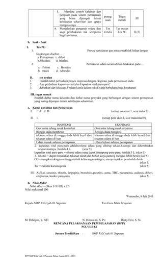 5. Mendata contoh kelainan dan
penyakit pada sistem pernapasan
yang biasa dijumpai dalam
kehidupan sehari-hari dan upaya
mengatasinya.
penug
asan
Tugas
rumah
III
6. Menjelaskan pengaruh rokok dan
asap pembakaran tak sempurna
bagi kesehatan.
Tes
tertulis
Tes uraian
Tes PG II (3)
b. Soal – Soal
I. Tes PG
1. Proses pertukaran gas antara makhluk hidup dengan
lingkungan disebut….
a. Pernapasan c. difusi
b.Oksidasi d. inhalasi
2. Pertukaran udara secara difusi dilakukan pada ....
a. Polmo c. Bronkus
b. tracea d. Alveulus
II. tes uraian
1. Buatlah tabel perbedaan proses inspirasi dengan ekspirasi pada pernapasan dada.
2. Apa perbedaan kapasitas vital dan kapasitas total paru-paru?
3. Sebutkan dan jelaskan 3 bahan kimia dalam rokok yang berbahaya bagi kesehatan
III. tugas rumah
Buatlah daftar nama kelainan dan daftar nama penyakit yang berhungan dengan sistem pernapasan
yang sering dijumpai dalam kehidupan sehari-hari.
c. Kunci Jawaban dan Pensecoran
I. 1. A 2. D (setiap no secor 1, scor maks 2)
II. 1. (setiap poin skor 2, scor maksimal 8)
INSPIRASI EKSPIRASI
Otot antar tulang rusuk kontraksi Otot antar tulang rusuk relaksasi
Rongga dada membesar Rongga dada mengecil
tekanan udara di rongga dada lebih kecil dari
tekenan udara di luar
tekanan udara di rongga dada lebih besarl dari
tekenan udara di luar
Udara masuk saluran pernapasan Udara keluar saluran pernapasan
2.. kapasitas vital paru-paru adalahvolume udara yang dihirup sekuat-kuatnya dan dihembuskan
sekuat-kuatnya. Jumlah 4 L. (scor 5)
kapasitas total paru-paru =volume udara yang dapat ditampung paru-paru, jumlah 5 L. (skor 5)
3.. nikotin = dapat menaikkan tekanan darah dan beban kerja jantung menjadi lebih berat (skor 5)
CO =mengikat oksigen sehingga tubuh kekurangan oksigen, menyempitkan pembuluh darah
(skor 5)
Tar = bersifat karsinogenik (skor 5)
III. Asfiksi, sinusitis, rhinitis, laryngitis, bronchitis,pleuritis, asma, TBC, pneumonia, asidosis, difteri,
empisema, kanker paru-paru (skor 5)
d. Nilai Akhir
Nilai akhir = (Skor I+II+III) x 2,5
Nilai maksimal 100
Wonosobo, 8 Juli 2011
Kepala SMP Rifa’iyah 01 Sapuran Tim Guru Mata Pelajaran
M. Rifaiyah, S. Pd.I N. Himawati, S. P.t Desty Erni, S. Si.
RENCANA PELAKSANAAN PEMBELAJARAN (RPP)
NO. VIII-I.6
Satuan Pendidikan : SMP Rifa’iyah 01 Sapuran
RPP SMP Rifa’iyah 01 Sapuran Tahun Ajaran 2010 - 2011
 