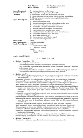 Mata Pelajaran : IPA (Ilmu Pengetahuan Alam)
Kelas / Semester : VIII (Delapan) / 1
Standar Kompetensi : 3. Memahami konsep partikel materi.
Kompetensi Dasar : 3.1 Menjelaskan konsep atom, ion, dan molekul.
Indikator : 1. menyebutkan tahap - tahap perkembangan teori atom
2. Mendefinisikan pengertian partikel materi (atom, ion, dan molekul).
3. Memberikan contoh materi tertentu yang terdiri dari ion-ion.
Tujuan Pembelajaran : Peserta didik dapat:
1. Mengetahui penemuan atom.
2. Mengetahui penemuan partikel subatomik dan struktur atom.
3. Membedakan elektron, proton, dan neutron.
4. Menentukan konfigurasi elektron dari suatu unsur.
5. Menuliskan konfigurasi elektron dari suatu unsur.
6. Membedakan nomor atom dan nomor massa.
7. Menuliskan nomor atom dan nomor massa dari suatu unsur.
8. Menjelaskan pengertian massa atom relatif.
9. Menjelaskan pengertian ion.
10. Membedakan ion positif dan ion negatif.
11. Menyebutkan beberapa contoh ion.
Alokasi Waktu : 2 x 40’
Materi Pembelajaran : Atom, Ion dan Molekul
Metode Pembelajaran : Model
- Direct Instruction (DI)
- Cooperative Learning
Metode
- Diskusi kelompok
- Ceramah
Langkah-langkah Kegiatan
PERTEMUAN PERTAMA
a. Kegiatan Pendahuluan ( 15’)
Guru mengecek kesiapan absensi
Guru mengumpulkan dan memeriksa tugas rumah dan membahas seperlunya
Guru mengkaitkan pengetahuan awal peserta didik dengan mengajukan pertanyaan ‘begaimana
struktur kacang atom?’
Guru menyampaikan indicator pencapaian belajar,dan model pembelajaran yang akan digunakan
Guru mengingatkan kembali prasyarat pengetahuan (electron, netro, positron)
b. Kegiatan Inti (50’)
Peserta didik memperhatikan penjelasan guru mengenai penemuan partikel subatomik dan struktur
atom. (eksplorasi)
Peserta didik (dibimbing guru) mendiskusikan perbedaan elektron, proton, dan neutron. (eksplorasi)
Guru menjelaskan cara menentukan konfigurasi elektron dari suatu unsur. (eksplorasi)
Peserta didik berdiskusi kelompok untuk menentukan konfigurasi elektron beberapa unsur. (eksplorasi)
Wakil peserta didik diminta menuliskan konfigurasi elektron dari 3 buah unsur. (konsfirmasi)
Guru memeriksa penulisan konfigurasi elektron yang dilakukan peserta didik apakah sudah dilakukan
dengan benar atau belum. Jika masih ada peserta didik atau kelompok yang belum dapat
melakukannya dengan benar, guru dapat langsung memberikan bimbingan. (konsfirmasi dan
elaborasi)
Peserta didik memperhatikan perbedaan pengertian nomor atom dan nomor massa dari suatu unsur yang
disampaikan oleh guru. (eksplorasi)
Guru memberikan contoh soal cara menentukan nomor atom dan nomor massa suatu unsur. (eksplorasi)
Guru menunjuk salah satu peserta didik untuk menjawab soal cara menentukan nomor atom dan nomor
massa dari suatu unsur di depan kelas, sedangkan peserta didik yang lain memperhatikannya.
(konsfirmasi)
Peserta didik berdiskusi kelompok mengenai perbedaan isotop, isobar, dan isoton. (eksplorasi)
Wakil peserta didik diminta menyebutkan beberapa contoh isotop, isobar, dan isoton. (konsfirmasi)
Guru menanggapi jawaban peserta didik dan memberikan informasi yang sebenarnya. (elaborasi)
Peserta didik (dibimbing guru) mendiskusikan pengertian massa atom relatif. (eksplorasi)
Peserta didik memperhatikan penjelasan yang disampaikan oleh guru mengenai perbedaan ion positif
dan ion negatif. (eksplorasi)
Peserta didik diminta menyebutkan beberapa contoh ion positif dan ion negatif. (eksplorasi)
Guru menanggapi jawaban peserta didik dan memberikan informasi yang sebenarnya. (elaborasi)
c. Kegiatan Penutup (15’)
Guru memberi penghargaan kepada kelompok yang kinerja dan kerja samanya baik.
RPP SMP Rifa’iyah 01 Sapuran Tahun Ajaran 2010 - 2011
 