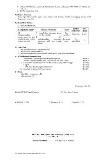 b. Belajar IPA Membuka Cakrawala Alam Sekitar. Karim, Saeful; dkk. 2008. DIKNAS, Jakarta. Hal :
125-132
c. Produk kimia sehari-hari
Pendidikan Karakter
Rasa ingin tahu, berpikir logis, kritis, percaya diri, disiplin, mandiri, bertanggung jawab, peduli
lingkungan, cinta ilmu
Penilaian Hasil Belajar
a. Indikator Penilaian
Kompetensi Dasar Indikator Penilaian Teknik
Bentuk
Instrumen
No.
Soal
3.2
Menghubungkan
konsep atom, ion, dan
molekul dengan produk
kimia sehari-hari.
1. Menjelaskan hubungan atom,
ion, dan molekul.
Tes
tertulis
Tes uraian 1 dan 2
2. M
endeskripsikan komponen
penyusun salah satu produk
kimia.
Tes unjuk
kerja
Tes
identifikasi
3
b. Soal – Soal
1. Apa perbedaan senyawa ion dan molekul?
2. Sebutkan sifat dari senyawa ion!
3. Sebutkan komponen penyusun produk rumah tangga yang sudah kamu bawa!
c. Kunci jawaban dan penskoran
1. Senyawa ion : senyawa yang partikelnya berupa iom (skor 5)
Molekul senyawa : partikel netal yang tersusun dari atom - atom (skor 5)
2. a. berbentuk padat dengan titik cair dan titik didih yang relative tinggi (skor 5)
b. rapuh (skor 5)
c. lelehannya dapat menghantarkan listrik (skor 5)
3. missal garam dapur : NaCl dan yodium (skor 15)
d. Nilai
nilai akhir = jumlah skor x 2,5
nilai maksimal 100
Wonosobo, 8 Juli 2011
Kepala SMP Rifa’iyah 01 Sapuran Tim Guru Mata Pelajaran
M. Rifaiyah, S. Pd.I N. Himawati, S. P.t Desty Erni, S. Si.
RENCANA PELAKSANAAN PEMBELAJARAN (RPP)
NO. VIII.1.8
Satuan Pendidikan : SMP Rifa’iyah 01 Sapuran
RPP SMP Rifa’iyah 01 Sapuran Tahun Ajaran 2010 - 2011
 