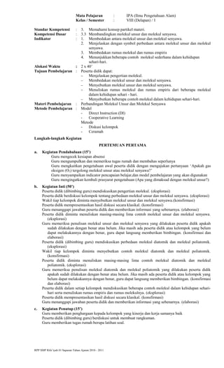 Mata Pelajaran : IPA (Ilmu Pengetahuan Alam)
Kelas / Semester : VIII (Delapan) / 1
Standar Kompetensi : 3. Memahami konsep partikel materi.
Kompetensi Dasar : 3.3 Membandingkan molekul unsur dan molekul senyawa.
Indikator : 1. Membedakan antara molekul unsur dan molekul senyawa.
2. Menjelaskan dengan symbol perbedaan antara molekul unsur dan molekul
senyawa.
3. Membedakan rumus molekul dan rumus empiris
4. Menunjukkan beberapa contoh molekul sederhana dalam kehidupan
sehari-hari.
Alokasi Waktu : 2 x 40’
Tujuan Pembelajaran : Peserta didik dapat:
− Menjelaskan pengertian molekul.
− Membedakan molekul unsur dan molekul senyawa.
− Menyebutkan molekul unsur dan molekul senyawa.
− Menuliskan rumus molekul dan rumus empiris dari beberapa molekul
dalam kehidupan sehari - hari.
− Menyebutkan beberapa contoh molekul dalam kehidupan sehari-hari.
Materi Pembelajaran : Perbandingan Molekul Unsur dan Molekul Senyawa
Metode Pembelajaran : Model
- Direct Instruction (DI)
- Cooperative Learning
Metode
- Diskusi kelompok
- Ceramah
Langkah-langkah Kegiatan
PERTEMUAN PERTAMA
a. Kegiatan Pendahuluan (15’)
Guru mengecek kesiapan absensi
Guru mengumpulkan dan memeriksa tugas rumah dan membahas seperlunya
Guru mengkaitkan pengetahuan awal peserta didik dengan mengajukan pertanyaan ‘Apakah gas
oksigen (O2) tergolong molekul unsur atau molekul senyawa?’
Guru menyampaikan indicator pencapaian belajar,dan model pembelajaran yang akan digunakan
Guru mengingatkan kembali prasyarat pengetahuan (Apa yang dimaksud dengan molekul unsur?)
b. Kegiatan Inti (50’)
Peserta didik (dibimbing guru) mendiskusikan pengertian molekul. (eksplorasi)
Peserta didik berdiskusi kelompok tentang perbedaan molekul unsur dan molekul senyawa. (eksplorasi)
Wakil tiap kelompok diminta menyebutkan molekul unsur dan molekul senyawa.(konsfirmasi)
Peserta didik mempresentasikan hasil diskusi secara klasikal. (konsfirmasi)
Guru menanggapi jawaban peserta didik dan memberikan informasi yang sebenarnya. (elaborasi)
Peserta didik diminta menuliskan masing-masing lima contoh molekul unsur dan molekul senyawa.
(eksplorasi)
Guru memeriksa penulisan molekul unsur dan molekul senyawa yang dilakukan peserta didik apakah
sudah dilakukan dengan benar atau belum. Jika masih ada peserta didik atau kelompok yang belum
dapat melakukannya dengan benar, guru dapat langsung memberikan bimbingan. (konsfirmasi dan
elaborasi)
Peserta didik (dibimbing guru) mendiskusikan perbedaan molekul diatomik dan molekul poliatomik.
(eksplorasi)
Wakil tiap kelompok diminta menyebutkan contoh molekul diatomik dan molekul poliatomik.
(konsfirmasi)
Peserta didik diminta menuliskan masing-masing lima contoh molekul diatomik dan molekul
poliatomik. (eksplorasi)
Guru memeriksa penulisan molekul diatomik dan molekul poliatomik yang dilakukan peserta didik
apakah sudah dilakukan dengan benar atau belum. Jika masih ada peserta didik atau kelompok yang
belum dapat melakukannya dengan benar, guru dapat langsung memberikan bimbingan. (konsfirmasi
dan elaborasi)
Peserta didik dalam setiap kelompok mendiskusikan beberapa contoh molekul dalam kehidupan sehari-
hari serta menuliskan rumus empiris dan rumus molekulnya. (eksplorasi)
Peserta didik mempresentasikan hasil diskusi secara klasikal. (konsfirmasi)
Guru menanggapi jawaban peserta didik dan memberikan informasi yang sebenarnya. (elaborasi)
c. Kegiatan Penutup (15’)
Guru memberikan penghargaan kepada kelompok yang kinerja dan kerja samanya baik
Peserta didik (dibimbing guru) berdiskusi untuk membuat rangkuman.
Guru memberikan tugas rumah berupa latihan soal.
RPP SMP Rifa’iyah 01 Sapuran Tahun Ajaran 2010 - 2011
 