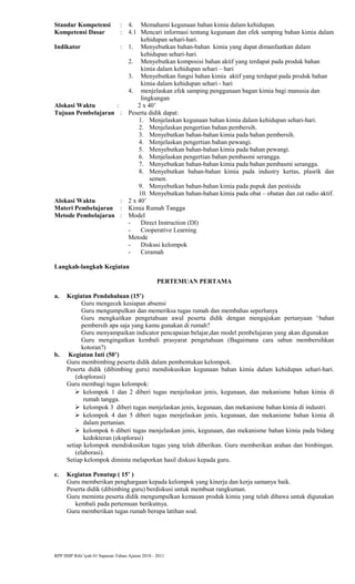 Standar Kompetensi : 4. Memahami kegunaan bahan kimia dalam kehidupan.
Kompetensi Dasar : 4.1 Mencari informasi tentang kegunaan dan efek samping bahan kimia dalam
kehidupan sehari-hari.
Indikator : 1. Menyebutkan bahan-bahan kimia yang dapat dimanfaatkan dalam
kehidupan sehari-hari.
2. Menyebutkan komposisi bahan aktif yang terdapat pada produk bahan
kimia dalam kehidupan sehari – hari
3. Menyebutkan fungsi bahan kimia aktif yang terdapat pada produk bahan
kimia dalam kehidupan sehari - hari
4. menjelaskan efek samping penggunaan bagan kimia bagi manusia dan
lingkungan
Alokasi Waktu : 2 x 40’
Tujuan Pembelajaran : Peserta didik dapat:
1. Menjelaskan kegunaan bahan kimia dalam kehidupan sehari-hari.
2. Menjelaskan pengertian bahan pembersih.
3. Menyebutkan bahan-bahan kimia pada bahan pembersih.
4. Menjelaskan pengertian bahan pewangi.
5. Menyebutkan bahan-bahan kimia pada bahan pewangi.
6. Menjelaskan pengertian bahan pembasmi serangga.
7. Menyebutkan bahan-bahan kimia pada bahan pembasmi serangga.
8. Menyebutkan bahan-bahan kimia pada industry kertas, plasrik dan
semen.
9. Menyebutkan bahan-bahan kimia pada pupuk dan pestisida
10. Menyebutkan bahan-bahan kimia pada obat – obatan dan zat radio aktif.
Alokasi Waktu : 2 x 40’
Materi Pembelajaran : Kimia Rumah Tangga
Metode Pembelajaran : Model
- Direct Instruction (DI)
- Cooperative Learning
Metode
- Diskusi kelompok
- Ceramah
Langkah-langkah Kegiatan
PERTEMUAN PERTAMA
a. Kegiatan Pendahuluan (15’)
Guru mengecek kesiapan absensi
Guru mengumpulkan dan memeriksa tugas rumah dan membahas seperlunya
Guru mengkaitkan pengetahuan awal peserta didik dengan mengajukan pertanyaan ‘bahan
pembersih apa saja yang kamu gunakan di rumah?
Guru menyampaikan indicator pencapaian belajar,dan model pembelajaran yang akan digunakan
Guru mengingatkan kembali prasyarat pengetahuan (Bagaimana cara sabun membersihkan
kotoran?)
b. Kegiatan Inti (50’)
Guru membimbing peserta didik dalam pembentukan kelompok.
Peserta didik (dibimbing guru) mendiskusikan kegunaan bahan kimia dalam kehidupan sehari-hari.
(eksplorasi)
Guru membagi tugas kelompok:
 kelompok 1 dan 2 diberi tugas menjelaskan jenis, kegunaan, dan mekanisme bahan kimia di
rumah tangga.
 kelompok 3 diberi tugas menjelaskan jenis, kegunaan, dan mekanisme bahan kimia di industri.
 kelompok 4 dan 5 diberi tugas menjelaskan jenis, kegunaan, dan mekanisme bahan kimia di
dalam pertanian.
 kelompok 6 diberi tugas menjelaskan jenis, kegunaan, dan mekanisme bahan kimia pada bidang
kedokteran (eksplorasi)
setiap kelompok mendiskusikan tugas yang telah diberikan. Guru memberikan arahan dan bimbingan.
(elaborasi).
Setiap kelompok diminta melaporkan hasil diskusi kepada guru.
c. Kegiatan Penutup ( 15’ )
Guru memberikan penghargaan kepada kelompok yang kinerja dan kerja samanya baik.
Peserta didik (dibimbing guru) berdiskusi untuk membuat rangkuman.
Guru meminta peserta didik mengumpulkan kemasan produk kimia yang telah dibawa untuk digunakan
kembali pada pertemuan berikutnya.
Guru memberikan tugas rumah berupa latihan soal.
RPP SMP Rifa’iyah 01 Sapuran Tahun Ajaran 2010 - 2011
 