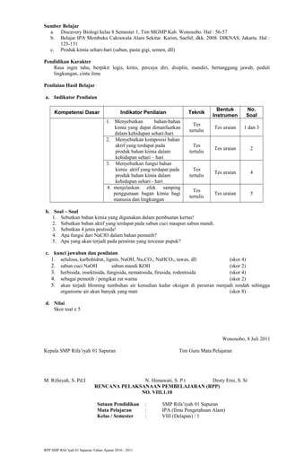 Sumber Belajar
a. Discavery Biologi kelas 8 Semester 1, Tim MGMP Kab. Wonosobo. Hal : 56-57
b. Belajar IPA Membuka Cakrawala Alam Sekitar. Karim, Saeful; dkk. 2008. DIKNAS, Jakarta. Hal :
125-131
c. Produk kimia sehari-hari (sabun, pasta gigi, semen, dll)
Pendidikan Karakter
Rasa ingin tahu, berpikir logis, kritis, percaya diri, disiplin, mandiri, bertanggung jawab, peduli
lingkungan, cinta ilmu
Penilaian Hasil Belajar
a. Indikator Penilaian
Kompetensi Dasar Indikator Penilaian Teknik
Bentuk
Instrumen
No.
Soal
1. Menyebutkan bahan-bahan
kimia yang dapat dimanfaatkan
dalam kehidupan sehari-hari.
Tes
tertulis
Tes uraian 1 dan 3
2. Menyebutkan komposisi bahan
aktif yang terdapat pada
produk bahan kimia dalam
kehidupan sehari – hari
Tes
tertulis
Tes uraian 2
3. Menyebutkan fungsi bahan
kimia aktif yang terdapat pada
produk bahan kimia dalam
kehidupan sehari - hari
Tes
tertulis
Tes uraian 4
4. menjelaskan efek samping
penggunaan bagan kimia bagi
manusia dan lingkungan
Tes
tertulis
Tes uraian 5
b. Soal – Soal
1. Sebutkan bahan kimia yang digunakan dalam pembuatan kertas!
2. Sebutkan bahan aktif yang terdapat pada sabun cuci maupun sabun mandi.
3. Sebutkan 4 jenis pestisida!
4. Apa fungsi dari NaClO dalam bahan pemutih?
5. Apa yang akan terjadi pada perairan yang tercenar pupuk?
c. kunci jawaban dan penilaian
1. selulosa, karbohidrat, lignin, NaOH, Na2CO3, NaHCO3, tawas, dll (skor 4)
2. sabun cuci NaOH sabun mandi KOH (skor 2)
3. herbisida, insektisida, fungisida, nematosida, firusida, rodentisida (skor 4)
4. sebagai pemutih / pengikat zat warna (skor 2)
5. akan terjadi bloming tumbuhan air kenudian kadar oksigen di perairan menjadi rendah sehingga
organisme air akan banyak yang mati (skor 8)
d. Nilai
Skor toal x 5
Wonosobo, 8 Juli 2011
Kepala SMP Rifa’iyah 01 Sapuran Tim Guru Mata Pelajaran
M. Rifaiyah, S. Pd.I N. Himawati, S. P.t Desty Erni, S. Si
RENCANA PELAKSANAAN PEMBELAJARAN (RPP)
NO. VIII.1.10
Satuan Pendidikan : SMP Rifa’iyah 01 Sapuran
Mata Pelajaran : IPA (Ilmu Pengetahuan Alam)
Kelas / Semester : VIII (Delapan) / 1
RPP SMP Rifa’iyah 01 Sapuran Tahun Ajaran 2010 - 2011
 