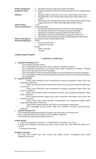 Standar Kompetensi : 4 Memahami kegunaan bahan kimia dalam kehidupan.
Kompetensi Dasar : 4.2 Mengkomunikasikan informasi tentang kegunaan dan efek samping bahan
kimia.
Indikator : 1. Mengidentifikasi fungsi bahan kimia yang terdapat dalam suatu produk
2. Mengidentifikasi efek samping bahan kimia yang terdapat dalam suatu
produk.
3. Menjelaskan efek samping bahan kimia yang terdapat dalam produk rumah
tangga, pertanian dan industri bagi lingkungan maupun manusia
Alokasi Waktu : 2 x 40’
Tujuan Pembelajaran : Peserta didik dapat:
1. Menjelaskan pengaruh penggunaan bahan kimia bagi lingkungan.
2. Menyebutkan bahan kimia yang dapat mencemari lingkungan.
3. Menjelaskan pengaruh penggunaan bahan kimia bagi manusia.
4. Menyebutkan penyakit yang disebabkan penggunaan bahan kimia.
5. Menjelaskan cara mengurangi dampak negatif penggunaan bahan kimia.
Materi Pembelajaran : Kegunaan dan Efek Samping Bahan Kimia
Metode Pembelajaran : Model
- Direct Instruction (DI)
- Cooperative Learning
Metode
- Diskusi kelompok
- Ceramah
Langkah-langkah Kegiatan
PERTEMUAN PERTAMA
a. Kegiatan Pendahuluan (15’)
Guru mengecek kesiapan absensi
Guru mengumpulkan dan memeriksa tugas rumah dan membahas seperlunya
Guru mengkaitkan pengetahuan awal peserta didik dengan mengajukan pertanyaan ‘Sebutkan
bahan kimia yang dapat mencemari lingkungan?
Guru menyampaikan indicator pencapaian belajar,dan model pembelajaran yang akan digunakan
Guru mengingatkan kembali prasyarat pengetahuan (Bagaimana bahan kimia dikatakan berbahaya
bagi lingkungan?)
b. Kegiatan Inti (50’)
Peserta didik (dibimbing guru) mendiskusikan pengaruh penggunaan bahan kimia bagi
lingkungan. (eksplorasi)
Wakil tiap kelompok diminta menyebutkan bahan kimia yang dapat mencemari lingkungan.
(konsfirmasi)
Peserta didik (dibimbing guru) mendiskusikan pengaruh penggunaan bahan kimia bagi
manusia. (eksplorasi)
Wakil tiap kelompok diminta menyebutkan penyakit yang disebabkan penggunaan bahan
kimia. (eksplorasi)
Guru mempresentasikan langkah kerja untuk mengetahui bahan-bahan kimia dalam obat
pembasmi nyamuk.
Peserta didik dalam setiap kelompok mendiskusikan cara mengurangi dampak negatif
penggunaan bahan kimia. (eksplorasi)
Peserta didik mempresentasikan hasil diskusi secara klasikal. (konsfirmasi)
Guru menanggapi jawaban peserta didik dan memberikan informasi yang sebenarnya.
(elaborasi)
c. Kegiatan Penutup (15’)
Guru memberikan penghargaan kepada kelompok yang kinerja dan kerja samanya baik
Peserta didik (dibimbing guru) berdiskusi untuk membuat rangkuman.
Guru memberikan tugas rumah berupa latihan soal.
Sumber Belajar
a. Discavery Biologi kelas 8 Semester 1, Tim MGMP Kab. Wonosobo. Hal : 58-62
b. Belajar IPA Membuka Cakrawala Alam Sekitar. Karim, Saeful; dkk. 2008. DIKNAS, Jakarta. Hal :
125-131
c. Kemasan produk kimia
Pendidikan Karakter
Rasa ingin tahu, berpikir logis, kritis, percaya diri, disiplin, mandiri, bertanggung jawab, peduli
lingkungan, cinta ilmu
RPP SMP Rifa’iyah 01 Sapuran Tahun Ajaran 2010 - 2011
 