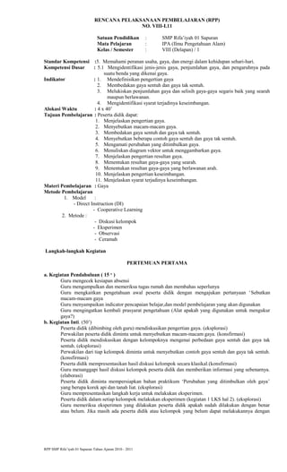 RENCANA PELAKSANAAN PEMBELAJARAN (RPP)
NO. VIII-I.11
Satuan Pendidikan : SMP Rifa’iyah 01 Sapuran
Mata Pelajaran : IPA (Ilmu Pengetahuan Alam)
Kelas / Semester : VIII (Delapan) / 1
Standar Kompetensi :5. Memahami peranan usaha, gaya, dan energi dalam kehidupan sehari-hari.
Kompetensi Dasar : 5.1 Mengidentifikasi jenis-jenis gaya, penjumlahan gaya, dan pengaruhnya pada
suatu benda yang dikenai gaya.
Indikator : 1. Mendefinisikan pengertian gaya
2. Membedakan gaya sentuh dan gaya tak sentuh.
3. Melukiskan penjumlahan gaya dan selisih gaya-gaya segaris baik yang searah
maupun berlawanan.
4. Mengidentifikasi syarat terjadinya keseimbangan.
Alokasi Waktu : 4 x 40’
Tujuan Pembelajaran : Peserta didik dapat:
1. Menjelaskan pengertian gaya.
2. Menyebutkan macam-macam gaya.
3. Membedakan gaya sentuh dan gaya tak sentuh.
4. Menyebutkan beberapa contoh gaya sentuh dan gaya tak sentuh.
5. Mengamati perubahan yang ditimbulkan gaya.
6. Menuliskan diagram vektor untuk menggambarkan gaya.
7. Menjelaskan pengertian resultan gaya.
8. Menentukan resultan gaya-gaya yang searah.
9. Menentukan resultan gaya-gaya yang berlawanan arah.
10. Menjelaskan pengertian keseimbangan.
11. Menjelaskan syarat terjadinya keseimbangan.
Materi Pembelajaran : Gaya
Metode Pembelajaran
1. Model :
- Direct Instruction (DI)
- Cooperative Learning
2. Metode :
- Diskusi kelompok
- Eksperimen
- Observasi
- Ceramah
Langkah-langkah Kegiatan
PERTEMUAN PERTAMA
a. Kegiatan Pendahuluan ( 15 ‘ )
Guru mengecek kesiapan absensi
Guru mengumpulkan dan memeriksa tugas rumah dan membahas seperlunya
Guru mengkaitkan pengetahuan awal peserta didik dengan mengajukan pertanyaan ‘Sebutkan
macam-macam gaya
Guru menyampaikan indicator pencapaian belajar,dan model pembelajaran yang akan digunakan
Guru mengingatkan kembali prasyarat pengetahuan (Alat apakah yang digunakan untuk mengukur
gaya?)
b. Kegiatan Inti. (50’)
Peserta didik (dibimbing oleh guru) mendiskusikan pengertian gaya. (eksplorasi)
Perwakilan peserta didik diminta untuk menyebutkan macam-macam gaya. (konsfirmasi)
Peserta didik mendiskusikan dengan kelompoknya mengenai perbedaan gaya sentuh dan gaya tak
sentuh. (eksplorasi)
Perwakilan dari tiap kelompok diminta untuk menyebutkan contoh gaya sentuh dan gaya tak sentuh.
(konsfirmasi)
Peserta didik mempresentasikan hasil diskusi kelompok secara klasikal.(konsfirmasi)
Guru menanggapi hasil diskusi kelompok peserta didik dan memberikan informasi yang sebenarnya.
(elaborasi)
Peserta didik diminta mempersiapkan bahan praktikum ‘Perubahan yang ditimbulkan oleh gaya’
yang berupa korek api dan tanah liat. (eksplorasi)
Guru mempresentasikan langkah kerja untuk melakukan eksperimen.
Peserta didik dalam setiap kelompok melakukan eksperimen (kegiatan 1 LKS hal 2). (eksplorasi)
Guru memeriksa eksperimen yang dilakukan peserta didik apakah sudah dilakukan dengan benar
atau belum. Jika masih ada peserta didik atau kelompok yang belum dapat melakukannya dengan
RPP SMP Rifa’iyah 01 Sapuran Tahun Ajaran 2010 - 2011
 