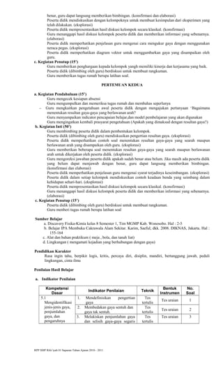 benar, guru dapat langsung memberikan bimbingan. (konsfirmasi dan elaborasi)
Peserta didik mendiskusikan dengan kelompoknya untuk membuat kesimpulan dari eksperimen yang
telah dilakukan. (eksplorasi)
Peserta didik mempresentasikan hasil diskusi kelompok secara klasikal. (konsfirmasi)
Guru menanggapi hasil diskusi kelompok peserta didik dan memberikan informasi yang sebenarnya.
(elaborasi)
Peserta didik memperhatikan penjelasan guru mengenai cara mengukur gaya dengan menggunakan
neraca pegas. (eksplorasi)
Peserta didik memperhatikan diagram vektor untuk menggambarkan gaya yang disampaikan oleh
guru.
c. Kegiatan Penutup (15’)
Guru memberikan penghargaan kepada kelompok yangh memiliki kinerja dan kerjasama yang baik.
Peserta didik (dibimbing oleh guru) berdiskusi untuk membuat rangkuman.
Guru memberikan tugas rumah berupa latihan soal.
PERTEMUAN KEDUA
a. Kegiatan Pendahuluan (15’)
Guru mengecek kesiapan absensi
Guru mengumpulkan dan memeriksa tugas rumah dan membahas seperlunya
− Guru mengkaitkan pengetahuan awal peserta didik dengan mengajukan pertanyaan ‘Bagaimana
menentukan resultan gaya-gaya yang berlawanan arah?
Guru menyampaikan indicator pencapaian belajar,dan model pembelajaran yang akan digunakan
Guru mengingatkan kembali prasyarat pengetahuan (Apakah yang dimaksud dengan resultan gaya?)
b. Kegiatan Inti (50’)
Guru membimbing peserta didik dalam pembentukan kelompok.
Peserta didik (dibimbing oleh guru) mendiskusikan pengertian resultan gaya. (eksplorasi)
Peserta didik memperhatikan contoh soal menentukan resultan gaya-gaya yang searah maupun
berlawanan arah yang disampaikan oleh guru. (eksplorasi)
Guru memberikan beberapa soal menentukan resultan gaya-gaya yang searah maupun berlawanan
arah untuk dikerjakan oleh peserta didik. (eksplorasi)
Guru mengoreksi jawaban peserta didik apakah sudah benar atau belum. Jika masih ada peserta didik
yang belum dapat menjawab dengan benar, guru dapat langsung memberikan bimbingan.
(konsfirmasi dan elaborasi)
Peserta didik memperhatikan penjelasan guru mengenai syarat terjadinya keseimbangan. (eksplorasi)
Peserta didik dalam setiap kelompok mendiskusikan contoh keadaan benda yang seimbang dalam
kehidupan sehari-hari. (eksplorasi)
Peserta didik mempresentasikan hasil diskusi kelompok secara klasikal. (konsfirmasi)
Guru menanggapi hasil diskusi kelompok peserta didik dan memberikan informasi yang sebenarnya.
(elaborasi)
c. Kegiatan Penutup (15’)
Peserta didik (dibimbing oleh guru) berdiskusi untuk membuat rangkuman.
Guru menberi tugas rumah berupa latihan soal
Sumber Belajar
a. Discavery Fisika-Kimia kelas 8 Semester 1, Tim MGMP Kab. Wonosobo. Hal : 2-5
b. Belajar IPA Membuka Cakrawala Alam Sekitar. Karim, Saeful; dkk. 2008. DIKNAS, Jakarta. Hal :
155-164
c. Alat dan bahan praktikum ( meja , bola, dan tanah liat)
d. Lingkungan ( mengamati kejadian yang berhubungan dengan gaya)
Pendidikan Karakter
Rasa ingin tahu, berpikir logis, kritis, percaya diri, disiplin, mandiri, bertanggung jawab, peduli
lingkungan, cinta ilmu
Penilaian Hasil Belajar
a. Indikator Penilaian
Kompetensi
Dasar
Indikator Penilaian Teknik
Bentuk
Instrumen
No.
Soal
5.1
Mengidentifikasi
jenis-jenis gaya,
penjumlahan
gaya, dan
pengaruhnya
1. Mendefinisikan pengertian
gaya
Tes
tertulis
Tes uraian 1
2. Membedakan gaya sentuh dan
gaya tak sentuh.
Tes
tertulis
Tes uraian 2
3. Melukiskan penjumlahan gaya
dan selisih gaya-gaya segaris
Tes
tertulis
Tes uraian 3
RPP SMP Rifa’iyah 01 Sapuran Tahun Ajaran 2010 - 2011
 