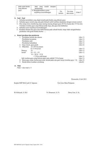 pada suatu benda
yang dikenai
gaya.
baik yang searah maupun
berlawanan.
4. Mengidentifikasi syarat
terjadinya keseimbangan.
Tes
tertulis
Tes isian
dan uraian
4 dan 5
b. Soal – Soal
1. Sebutkan perubahan yang dapat terjadi pada benda yang dikenai gaya.
2. Sebutkan gaya sentuh yang ada pada Sebuah mobil mobilan dijalankan dengan remote control.
3. Dua orang siswa mendorong meja masing-masing dengan gaya 20 N ke kanan dan 15 N ke kiri.
Tentukan resultan gaya yang bekerja pada meja, jika gaya lain diabaikan.
4. Sebutkan sarat terjadinya kesetimbangan!
5. Keadaan dimana dua gaya atau lebih bekerja pada sebuah benda, tetapi tidak mengakibatkan
perubahan sifat gerak benda disebut …..
c. Kunci jawaban dan penskoran
1. Perubahan bentuk dan ukuran (skor 1)
Perubahan kecepatan (skor 1)
Perubahan arah (skor 1)
Perubahan kedudukan (skor 1)
2. Gaya mesin, gaya gesek (skor 2)
3. Dikerahui : F1 20 N ke kanan
F2 15 N ke kiri (skor 1)
Ditanya : Ft (skor 1)
Jawab : Ft = F1 – F2 (skor 1)
Ft = 20 N – 15 N
= 5 N ke arah kanan (skor 1)
Jadi resultan gaya yang bekerja pada meja adalah 5 N ke kanan (skor 1)
4. Besar gaya sama, berlawanan arah, berada pada satu garis kerja (resultan gaya = 0) (skor 2)
5. Benda dalam keadaan setimbang (skor2)
d. Nilai
Nilai = skor total x /3
Wonosobo, 8 Juli 2011
Kepala SMP Rifa’iyah 01 Sapuran Tim Guru Mata Pelajaran
M. Rifaiyah, S. Pd.I N. Himawati, S. P.t Desty Erni, S. Si.
RPP SMP Rifa’iyah 01 Sapuran Tahun Ajaran 2010 - 2011
 