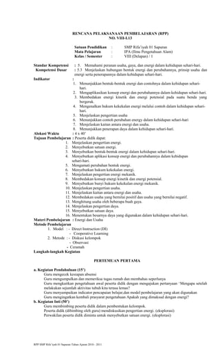 RENCANA PELAKSANAAN PEMBELAJARAN (RPP)
NO. VIII-I.13
Satuan Pendidikan : SMP Rifa’iyah 01 Sapuran
Mata Pelajaran : IPA (Ilmu Pengetahuan Alam)
Kelas / Semester : VIII (Delapan) / 1
Standar Kompetensi : 5. Memahami peranan usaha, gaya, dan energi dalam kehidupan sehari-hari.
Kompetensi Dasar : 5.3 Menjelaskan hubungan bentuk energi dan perubahannya, prinsip usaha dan
energi serta penerapannya dalam kehidupan sehari-hari.
Indikator :
1. Menunjukkan bentuk-bentuk energi dan contohnya dalam kehidupan sehari-
hari.
2. Mengaplikasikan konsep energi dan perubahannya dalam kehidupan sehari-hari.
3. Membedakan energi kinetik dan energi potensial pada suatu benda yang
bergerak.
4. Mengenalkan hukum kekekalan energi melalui contoh dalam kehidupan sehari-
hari.
5. Menjelaskan pengertian usaha
6. Menunjukkan contoh perubahan energy dalam kehidupan sehari-hari
7. Menjelaskan kaitan antara energi dan usaha.
8. Menunjukkan penerapan daya dalam kehidupan sehari-hari.
Alokasi Waktu : 4 x 40’
Tujuan Pembelajaran : Peserta didik dapat:
1. Menjelaskan pengertian energi.
2. Menyebutkan satuan energi.
3. Menyebutkan bentuk-bentuk energi dalam kehidupan sehari-hari.
4. Menyebutkan aplikasi konsep energi dan perubahannya dalam kehidupan
sehari-hari.
5. Mengamati perubahan bentuk energi.
6. Menyebutkan hukum kekekalan energi.
7. Menjelaskan pengertian energi mekanik.
8. Membedakan konsep energi kinetik dan energi potensial.
9. Menyebutkan bunyi hukum kekekalan energi mekanik.
10. Menjelaskan pengertian usaha.
11. Menjelaskan kaitan antara energi dan usaha.
12. Membedakan usaha yang bernilai positif dan usaha yang bernilai negatif.
13. Menghitung usaha oleh beberapa buah gaya.
14. Menjelaskan pengertian daya.
15. Menyebutkan satuan daya.
16. Menentukan besarnya daya yang digunakan dalam kehidupan sehari-hari.
Materi Pembelajaran : Energi dan Usaha
Metode Pembelajaran
1. Model : - Direct Instruction (DI)
- Cooperative Learning
2. Metode : - Diskusi kelompok
- Observasi
- Ceramah
Langkah-langkah Kegiatan
PERTEMUAN PERTAMA
a. Kegiatan Pendahuluan (15’)
Guru mengecek kesiapan absensi
Guru mengumpulkan dan memeriksa tugas rumah dan membahas seperlunya
Guru mengkaitkan pengetahuan awal peserta didik dengan mengajukan pertanyaan ‘Mengapa setelah
melakukan sejumlah aktivitas tubuh kita terasa lemas?
Guru menyampaikan indicator pencapaian belajar,dan model pembelajaran yang akan digunakan
Guru mengingatkan kembali prasyarat pengetahuan Apakah yang dimaksud dengan energi?
b. Kegiatan Inti (50’)
Guru membimbing peserta didik dalam pembentukan kelompok.
Peserta didik (dibimbing oleh guru) mendiskusikan pengertian energi. (eksplorasi)
Perwakilan peserta didik diminta untuk menyebutkan satuan energi. (eksplorasi)
RPP SMP Rifa’iyah 01 Sapuran Tahun Ajaran 2010 - 2011
 