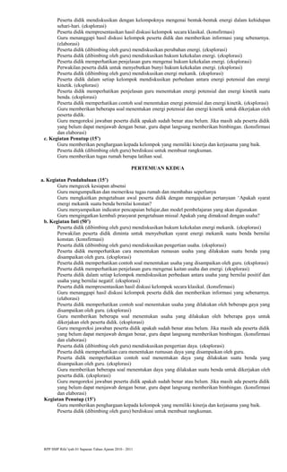 Peserta didik mendiskusikan dengan kelompoknya mengenai bentuk-bentuk energi dalam kehidupan
sehari-hari. (eksplorasi)
Peserta didik mempresentasikan hasil diskusi kelompok secara klasikal. (konsfirmasi)
Guru menanggapi hasil diskusi kelompok peserta didik dan memberikan informasi yang sebenarnya.
(elaborasi)
Peserta didik (dibimbing oleh guru) mendiskusikan perubahan energi. (eksplorasi)
Peserta didik (dibimbing oleh guru) mendiskusikan hukum kekekalan energi. (eksplorasi)
Peserta didik memperhatikan penjelasan guru mengenai hukum kekekalan energi. (eksplorasi)
Perwakilan peserta didik untuk menyebutkan bunyi hukum kekekalan energi. (eksplorasi)
Peserta didik (dibimbing oleh guru) mendiskusikan energi mekanik. (eksplorasi)
Peserta didik dalam setiap kelompok mendiskusikan perbedaan antara energi potensial dan energi
kinetik. (eksplorasi)
Peserta didik memperhatikan penjelasan guru menentukan energi potensial dan energi kinetik suatu
benda. (eksplorasi)
Peserta didik memperhatikan contoh soal menentukan energi potensial dan energi kinetik. (eksplorasi)
Guru memberikan beberapa soal menentukan energi potensial dan energi kinetik untuk dikerjakan oleh
peserta didik.
Guru mengoreksi jawaban peserta didik apakah sudah benar atau belum. Jika masih ada peserta didik
yang belum dapat menjawab dengan benar, guru dapat langsung memberikan bimbingan. (konsfirmasi
dan elaborasi)
c. Kegiatan Penutup (15’)
Guru memberikan penghargaan kepada kelompok yang memiliki kinerja dan kerjasama yang baik.
Peserta didik (dibimbing oleh guru) berdiskusi untuk membuat rangkuman.
Guru memberikan tugas rumah berupa latihan soal.
PERTEMUAN KEDUA
a. Kegiatan Pendahuluan (15’)
Guru mengecek kesiapan absensi
Guru mengumpulkan dan memeriksa tugas rumah dan membahas seperlunya
Guru mengkaitkan pengetahuan awal peserta didik dengan mengajukan pertanyaan ‘Apakah syarat
energi mekanik suatu benda bernilai konstan?
Guru menyampaikan indicator pencapaian belajar,dan model pembelajaran yang akan digunakan
Guru mengingatkan kembali prasyarat pengetahuan missal Apakah yang dimaksud dengan usaha?
b. Kegiatan Inti (50’)
Peserta didik (dibimbing oleh guru) mendiskusikan hukum kekekalan energi mekanik. (eksplorasi)
Perwakilan peserta didik diminta untuk menyebutkan syarat energi mekanik suatu benda bernilai
konstan. (konsfirmasi)
Peserta didik (dibimbing oleh guru) mendiskusikan pengertian usaha. (eksplorasi)
Peserta didik memperhatikan cara menentukan rumusan usaha yang dilakukan suatu benda yang
disampaikan oleh guru. (eksplorasi)
Peserta didik memperhatikan contoh soal menentukan usaha yang disampaikan oleh guru. (eksplorasi)
Peserta didik memperhatikan penjelasan guru mengenai kaitan usaha dan energi. (eksplorasi)
Peserta didik dalam setiap kelompok mendiskusikan perbedaan antara usaha yang bernilai positif dan
usaha yang bernilai negatif. (eksplorasi)
Peserta didik mempresentasikan hasil diskusi kelompok secara klasikal. (konsfirmasi)
Guru menanggapi hasil diskusi kelompok peserta didik dan memberikan informasi yang sebenarnya.
(elaborasi)
Peserta didik memperhatikan contoh soal menentukan usaha yang dilakukan oleh beberapa gaya yang
disampaikan oleh guru. (eksplorasi)
Guru memberikan beberapa soal menentukan usaha yang dilakukan oleh beberapa gaya untuk
dikerjakan oleh peserta didik. (eksplorasi)
Guru mengoreksi jawaban peserta didik apakah sudah benar atau belum. Jika masih ada peserta didik
yang belum dapat menjawab dengan benar, guru dapat langsung memberikan bimbingan. (konsfirmasi
dan elaborasi)
Peserta didik (dibimbing oleh guru) mendiskusikan pengertian daya. (eksplorasi)
Peserta didik memperhatikan cara menentukan rumusan daya yang disampaikan oleh guru.
Peserta didik memperhatikan contoh soal menentukan daya yang dilakukan suatu benda yang
disampaikan oleh guru. (eksplorasi)
Guru memberikan beberapa soal menentukan daya yang dilakukan suatu benda untuk dikerjakan oleh
peserta didik. (eksplorasi)
Guru mengoreksi jawaban peserta didik apakah sudah benar atau belum. Jika masih ada peserta didik
yang belum dapat menjawab dengan benar, guru dapat langsung memberikan bimbingan. (konsfirmasi
dan elaborasi)
Kegiatan Penutup (15’)
Guru memberikan penghargaan kepada kelompok yang memiliki kinerja dan kerjasama yang baik.
Peserta didik (dibimbing oleh guru) berdiskusi untuk membuat rangkuman.
RPP SMP Rifa’iyah 01 Sapuran Tahun Ajaran 2010 - 2011
 