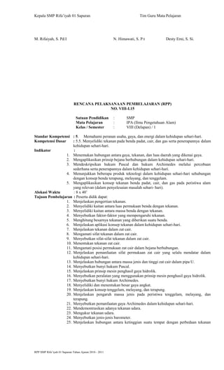 Kepala SMP Rifa’iyah 01 Sapuran Tim Guru Mata Pelajaran
M. Rifaiyah, S. Pd.I N. Himawati, S. P.t Desty Erni, S. Si.
RENCANA PELAKSANAAN PEMBELAJARAN (RPP)
NO. VIII-I.15
Satuan Pendidikan : SMP
Mata Pelajaran : IPA (Ilmu Pengetahuan Alam)
Kelas / Semester : VIII (Delapan) / 1
Standar Kompetensi : 5. Memahami peranan usaha, gaya, dan energi dalam kehidupan sehari-hari.
Kompetensi Dasar : 5.5. Menyelidiki tekanan pada benda padat, cair, dan gas serta penerapannya dalam
kehidupan sehari-hari.
Indikator :
1. Menemukan hubungan antara gaya, tekanan, dan luas daerah yang dikenai gaya.
2. Mengaplikasikan prinsip bejana berhubungan dalam kehidupan sehari-hari.
3. Mendeskripsikan hukum Pascal dan hukum Archimedes melalui percobaan
sederhana serta penerapannya dalam kehidupan sehari-hari.
4. Menunjukkan beberapa produk teknologi dalam kehidupan sehari-hari sehubungan
dengan konsep benda terapung, melayang, dan tenggelam.
5. Mengaplikasikan konsep tekanan benda padat, cair, dan gas pada peristiwa alam
yang relevan (dalam penyelesaian masalah sehari- hari).
Alokasi Waktu : 8 x 40’
Tujuan Pembelajaran : Peserta didik dapat:
1. Menjelaskan pengertian tekanan.
2. Menyelidiki kaitan antara luas permukaan benda dengan tekanan.
3. Menyelidiki kaitan antara massa benda dengan tekanan.
4. Menyebutkan faktor-faktor yang mempengaruhi tekanan.
5. Menghitung besarnya tekanan yang diberikan suatu benda.
6. Menjelaskan aplikasi konsep tekanan dalam kehidupan sehari-hari.
7. Menjelaskan tekanan dalam zat cair.
8. Mengamati sifat tekanan dalam zat cair.
9. Menyebutkan sifat-sifat tekanan dalam zat cair.
10. Menentukan tekanan zat cair.
11. Mengamati posisi permukaan zat cair dalam bejana berhubungan.
12. Menjelaskan pemanfaatan sifat permukaan zat cair yang selalu mendatar dalam
kehidupan sehari-hari.
13. Menjelaskan hubungan antara massa jenis dan tinggi zat cair dalam pipa U.
14. Menyebutkan bunyi hukum Pascal.
15. Menjelaskan prinsip mesin penghasil gaya hidrolik.
16. Menyebutkan peralatan yang menggunakan prinsip mesin penghasil gaya hidrolik.
17. Menyebutkan bunyi hukum Archimedes.
18. Menyelidiki dan menentukan besar gaya angkat.
19. Menjelaskan konsep tenggelam, melayang, dan terapung.
20. Menjelaskan pengaruh massa jenis pada peristiwa tenggelam, melayang, dan
terapung.
21. Menyebutkan pemanfaatan gaya Archimedes dalam kehidupan sehari-hari.
22. Mendemontrasikan adanya tekanan udara.
23. Mengukur tekanan udara.
24. Menyebutkan jenis-jenis barometer.
25. Menjelaskan hubungan antara ketinggian suatu tempat dengan perbedaan tekanan
RPP SMP Rifa’iyah 01 Sapuran Tahun Ajaran 2010 - 2011
 