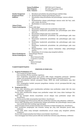 Satuan Pendidikan : SMP Rifa’iyah 01 Sapuran
Mata Pelajaran : IPA (Ilmu Pengetahuan Alam)
Kelas / Semester : VIII (Delapan) / 1
Standar Kompetensi : 1. Memahami pertumbuhan dan perkembangan makhluk hidup.
Kompetensi Dasar : 1.2 Mendeskripsikan tahapan perkembangan manusia.
Indikator : 1. Menyebutkan tahap pertumbuhan dan perkembangan manusia sebelum
lahir
2. Mendeskripsikan tahapan perkembangan manusia mulai dari bayi, anak-
anak, remaja, dan dewasa.
3. Membedakan ciri anak-anak dan remaja.
Alokasi Waktu : 2 x 40’
Tujuan Pembelajaran : Peserta didik dapat:
1. Menyebutkan tahapan pada masa pembuahan sampai lahir.
2. Menjelaskan karakteristik pertumbuhan dan perkembangan janin dalam
rahim ibu.
3. Menyebutkan tahapan pada masa setelah lahir.
4. Menjelaskan karakteristik pertumbuhan dan perkembangan pada masa
anak-anak.
5. Menjelaskan karakteristik pertumbuhan dan perkembangan pada masa
remaja.
6. Menjelaskan karakteristik pertumbuhan dan perkembangan pada masa
dewasa.
7. Menjelaskan karakteristik pertumbuhan dan perkembangan pada masa
manula.
8. Mengelompokkan variasi manusia berdasarkan tahap perkembangan
manusia.
9. Menjelaskan ciri-ciri remaja yang mengalami pubertas.
Materi Pembelajaran : Perkembangan Manusia
Metode Pembelajaran : Model:
- Direct Instruction (DI)
- Cooperative Learning
Metode:
- Diskusi kelompok
- Observasi
Langkah-langkah Kegiatan
PERTEMUAN PERTAMA
a. Kegiatan Pendahuluan (15’)
Guru mengecek kesiapan absensi
Guru memeriksa PR dan membahas seperlunya.
Guru mengkaitkan pengetahuan awal peserta didik dengan mengajukan pertanyaan ‘Sebutkan
tahapan masa pembuahan sampai lahir! Mengapa seorang perempuan mengalami menstruasi?’
Guru menyampaikan indicator pencapaian belajar, KKM dan model pembelajaran yang akan
digunakan
Guru mengingatkan kembali prasyarat pengetahuan misalnya ciri-ciri perempuan/laki-laki yang
mengalami pubertas.
b. Kegiatan Inti (50’)
Peserta didik (dibimbing guru) mendiskusikan perbedaan masa pembuahan sampai lahir dan masa
setelah lahir. (eksplorasi)
Peserta didik mendiskusikan tahapan masa pembuahan sampai lahir (masa dalam kandungan ibu).
(eksplorasi)
Wakil tiap kelompok diminta menyebutkan ciri-ciri tahapan masa pembuahan sampai lahir.
(konsfirmasi)
Perwakilan peserta didik menyampaikan hasil diskusi. (konsfirmasi)
Guru menanggapi hasil diskusi peserta didik dan memberikan informasi yang sebenarnya. (elaborasi)
Peserta didik (dibimbing guru) mendiskusikan tahapan pertumbuhan dan perkembangan manusia pada
masa setelah lahir.Guru membagi tugas kelompok:
Setiap kelompok diminta mempresentasikan hasil diskusinya di depan kelompok lain. (konsfirmasi)
Guru memberikan penghargaan atau komentar tentang apa yang telah dikerjakan peserta didik.
(elaborasi)
Peserta didik dalam setiap kelompok mendiskusikan ciri-ciri remaja yang mengalami pubertas.
(eksplorasi)
Peserta didik mempresentasikan hasil diskusi secara klasikal. (konsfirmasi)
Guru menanggapi hasil diskusi peserta didik dan memberikan informasi yang sebenarnya. (elaborasi)
RPP SMP Rifa’iyah 01 Sapuran Tahun Ajaran 2010 - 2011
 