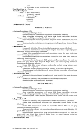 udara.
26. Menjelaskan tekanan gas dalam ruang tertutup.
Materi Pembelajaran : Tekanan
Metode Pembelajaran
1. Model : - Direct Instruction (DI)
- Cooperative Learning
2. Metode : - Diskusi kelompok
- Eksperimen
- Observasi
- Ceramah
Langkah-langkah Kegiatan
PERTEMUAN PERTAMA
a. Kegiatan Pendahuluan (15’)
Guru mengecek kesiapan absensi
Guru mengumpulkan dan memeriksa tugas rumah dan membahas seperlunya
Guru mengkaitkan pengetahuan awal peserta didik dengan mengajukan pertanyaan
‘Mengapa ketika mendaki gunung telinga kita akan terasa sakit?
Guru menyampaikan indicator pencapaian belajar,dan model pembelajaran yang akan
digunakan
Guru mengingatkan kembali prasyarat pengetahuan missal Apakah yang dimaksud dengan
tekanan?
b. Kegiatan Inti (50’)
Peserta didik (dibimbing oleh guru) mendiskusikan pengertian tekanan. (eksplorasi)
Peserta didik memperhatikan penjelasan guru mengenai faktor-faktor yang mempengaruhi
tekanan dan menentukan rumusannya. (eksplorasi)
Peserta didik memperhatikan contoh soal menentukan tekanan dari suatu benda yang
disampaikan oleh guru. (eksplorasi)
Guru memberikan beberapa soal menentukan tekanan dari suatu benda untuk dikerjakan
oleh peserta didik. (eksplorasi)
Guru mengoreksi jawaban peserta didik apakah sudah benar atau belum. Jika masih ada
peserta didik yang belum dapat menjawab dengan benar, guru dapat langsung memberikan
bimbingan. (konsfirmasi dan elaborasi)
Peserta didik dalam setiap kelompok mendiskusikan aplikasi konsep tekanan dalam
kehidupan sehari-hari. (eksplorasi)
Peserta didik mempresentasikan hasil diskusi kelompok secara klasikal. (konsfirmasi)
Guru menanggapi hasil diskusi kelompok peserta didik dan memberikan informasi yang
sebenarnya. (elaborasi)
c. Kegiatan Penutup (15’)
Guru memberikan penghargaan kepada kelompok yang memiliki kinerja dan kerjasama
yang baik.
Peserta didik (dibimbing oleh guru) berdiskusi untuk membuat rangkuman.
Guru memberikan tugas rumah berupa latihan soal.
PERTEMUAN KEDUA
a. Kegiatan Pendahuluan (15’)
Guru mengecek kesiapan absensi
Guru mengumpulkan dan memeriksa tugas rumah dan membahas seperlunya
Guru mengkaitkan pengetahuan awal peserta didik dengan mengajukan pertanyaan
‘Mengapa pada kaleng yang diisi air dan dilubangi, air akan keluar dari setiap lubang?
Guru mengingatkan kembali prasyarat pengetahuan missal Apakah sifat-sifat tekanan dalam
zat cair?
b. Kegiatan Inti ( 50’)
Peserta didik (dibimbing oleh guru) mendiskusikan tekanan dalam zat cair. (eksplorasi)
Peserta didik memperhatikan penjelasan guru menentukan tekanan dalam zat cair.
(eksplorasi)
Peserta didik memperhatikan contoh soal menentukan tekanan dalam zat cair yang
disampaikan oleh guru. (eksplorasi)
Guru memberikan beberapa soal menentukan tekanan dalam zat cair untuk dikerjakan oleh
peserta didik. (eksplorasi)
Guru mengoreksi jawaban peserta didik apakah sudah benar atau belum. Jika masih ada
peserta didik yang belum dapat menjawab dengan benar, guru dapat langsung memberikan
bimbingan. (konsfirmasi dan elaborasi)
c. Kegiatan Penutup (15’)
RPP SMP Rifa’iyah 01 Sapuran Tahun Ajaran 2010 - 2011
 