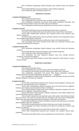 Guru memberikan penghargaan kepada kelompok yang memiliki kinerja dan kerjasama
yang baik.
Peserta didik (dibimbing oleh guru) berdiskusi untuk membuat rangkuman.
Guru memberikan tugas rumah berupa latihan soal.
PERTEMUAN KETIGA
a. Kegiatan Pendahuluan (15’)
Guru mengecek kesiapan absensi
Guru mengumpulkan dan memeriksa tugas rumah dan membahas seperlunya
Guru mengkaitkan pengetahuan awal peserta didik dengan mengajukan pertanyaan ‘jika
mengangkat barang di dalam air akn terasa lebih ringan atau lebih berat?
Guru mengingatkan kembali prasyarat pengetahuan missal bunyi hukum Archimedes.
b. Kegiatan Inti (45’)
Peserta didik (dibimbing oleh guru) mendiskusikan hukum Pascal. (eksplorasi)
Perwakilan peserta didik diminta untuk menyebutkan bunyi hukum Pascal. (konsfirmasi)
Peserta didik memperhatikan penjelasan guru mengenai prinsip mesin penghasil gaya
hidrolik. (eksplorasi)
Perwakilan peserta didik diminta untuk menyebutkan peralatan yang menggunakan prinsip
mesin penghasil gaya hidrolik. (eksplorasi)
Peserta didik (dibimbing oleh guru) mendiskusikan hukum Archimedes(eksplorasi)
Guru menanggapi hasil diskusi kelompok peserta didik dan memberikan informasi yang
sebenarnya.(konsfirmasi dan elaborasi)
c. Kegiatan Penutup (20’)
Guru memberikan penghargaan kepada kelompok yang memiliki kinerja dan kerjasama
yang baik.
Peserta didik (dibimbing oleh guru) berdiskusi untuk membuat rangkuman.
Guru memberikan tugas rumah berupa latihan soal.
Guru menjelaskan cara kerja eksperimen pengarun masa jenis terhadap peristuwa
mengapung, melayang dan tenggelam.
Guru member tugas untuk membawa alat dan bahan eksperimen ( gelas bening, air, garam
dan telur mentah)
PERTEMUAN KEEMPAT
a. Kegiatan Pendahuluan (15’)
Guru mengecek kesiapan absensi
Guru mengumpulkan dan memeriksa tugas rumah dan membahas seperlunya.
Curu mengecek alat dan bahan yang harus dibawa peserta didik untuk eksperimen
Guru mengkaitkan pengetahuan awal peserta didik dengan mengajukan pertanyaan
‘Mengapa ada benda yang dapat mengambang, melayang, atau tenggelam?
Guru mengingatkan kembali prasyarat pengetahuan missal Bagaimana konsep suatu benda
dikatakan tenggelam, melayang, dan terapung?
b. Kegiatan Inti (50’)
Peserta didik memperhatikan penjelasan guru mengenai konsep tenggelam, melayang, dan
terapung dari suatu benda dalam zat cair. (eksplorasi)
Peserta didik memperhatikan penjelasan pengaruh massa jenis pada peristiwa tenggelam,
melayang, dan terapung yang disampaikan oleh guru. (eksplorasi)
Guru mempresentasikan langkah kerja untuk melakukan eksperimen pengaruh masa jenis
terhadap peristiwa tenggelam, melayang dan terapung.
Peserta didik dalam setiap kelompok melakukan eksperimen sesuai dengan langkah kerja
yang telah dijelaskan oleh guru. (eksplorasi)
Guru memeriksa eksperimen yang dilakukan peserta didik apakah sudah dilakukan dengan
benar atau belum. Jika masih ada peserta didik atau kelompok yang belum dapat melakukannya
dengan benar, guru dapat langsung memberikan bimbingan. (konsfirmasi dan elaborasi)
Peserta didik mendiskusikan dengan kelompoknya mengenai pemanfaatan gaya Archimedes
dalam kehidupan sehari-hari. (eksplorasi)
Peserta didik mempresentasikan hasil diskusi kelompok secara klasikal. (konsfirmasi)
Guru menanggapi hasil diskusi kelompok peserta didik dan memberikan informasi yang
sebenarnya. (elaborasi)
Peserta didik (dibimbing oleh guru) mendiskusikan tekanan udara. (eksplorasi)
Peserta didik memperhatikan penjelasan guru mengenai cara mengukur tekanan udara.
(eksplorasi)
Perwakilan peserta didik diminta untuk menyebutkan jenis-jenis barometer. (eksplorasi)
RPP SMP Rifa’iyah 01 Sapuran Tahun Ajaran 2010 - 2011
 