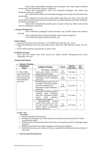 Peserta didik memperhatikan hubungan antara ketinggian suatu tempat dengan perbedaan
tekanan udara yang disampaikan oleh guru. (eksplorasi)
Peserta didik memperhatikan contoh soal menentukan ketinggian suatu tempat yang
disampaikan oleh guru. (eksplorasi)
Guru memberikan beberapa soal menentukan ketinggian suatu tempat untuk dikerjakan oleh
peserta didik.
Guru mengoreksi jawaban peserta didik apakah sudah benar atau belum. Jika masih ada
peserta didik yang belum dapat menjawab dengan benar, guru dapat langsung memberikan bimbingan.
(konsfirmasi dan elaborasi)
Peserta didik memperhatikan penjelasan guru mengenai tekanan gas dalam ruang tertutup
dan cara mengukurnya. (eksplorasi)
c. Kegiatan Penutup (15’)
Guru memberikan penghargaan kepada kelompok yang memiliki kinerja dan kerjasama
yang baik.
Peserta didik (dibimbing oleh guru) berdiskusi untuk membuat rangkuman.
Guru memberikan tugas rumah berupa latihan soal.
Sumber Belajar
a. Discavery Fisika-Kimia kelas 8 Semester 1, Tim MGMP Kab. Wonosobo. Hal : 30-38
b. Belajar IPA Membuka Cakrawala Alam Sekitar. Karim, Saeful; dkk. 2008. DIKNAS, Jakarta. Hal: 207-
232
c. Alat dan bahan praktikum (gelas bening, air, garam, telur)
Pendidikan Karakter
Rasa ingin tahu, berpikir logis, kritis, percaya diri, disiplin, mandiri, bertanggung jawab, peduli
lingkungan, cinta ilmu
Penilaian Hasil Belajar
a. Indikator Penilaian
Kompetensi
Dasar
Indikator Penilaian Teknik
Bentuk
Instrumen
No.
Soal
5.5. Menyelidiki
tekanan pada benda
padat, cair, dan gas
serta penerapannya
dalam kehidupan
sehari-hari
1. Menemukan hubungan
antara gaya, tekanan, dan luas
daerah yang dikenai gaya.
Tes
tertulis
Tes uraian 1
2. Mengaplikasikan prinsip bejana
berhubungan dalam kehidupan
sehari-hari.
Tes
tertulis
Tes isaian 2
3. Mendeskripsikan hukum Pascal
dan hukum Archimedes melalui
percobaan sederhana serta
penerapannya dalam kehidupan
sehari-hari.
Tes
tertulis
Tes uraian 3
4. Menunjukkan beberapa produk
teknologi dalam kehidupan
sehari-hari sehubungan dengan
konsep benda terapung,
melayang, dan tenggelam.
Tes
tertulis
Tes uraian 4
5. Mengaplikasikan konsep
tekanan benda padat, cair, dan
gas pada peristiwa alam yang
relevan (dalam penyelesaian
masalah sehari- hari).
Tes
tertulis
Tes isaian 5
b. Soal – soal
Tas tertulis
1. Kenapa ujung paku dibuat runcing?
2. Permukaan air bendungan harus lebih tinggi dari permukaan sawah yang akan dialiri. Prinsip
yang digunakan adalah ...
3. sebutkan contoh penerapan hokum Pascal dan Hukum Archimedes yang ada di lingkungan tempat
tinggalmu!
4. Mengapa sebuah kapal selam dapat mengapung, melayang, dan tenggelam?
5. Pada ke dalaman yang sama, tekanan di dalam air sungai lebih kecil daripada tekanan di dalam air
laut karena ....
c. Kunci jawaban dan penskoran
RPP SMP Rifa’iyah 01 Sapuran Tahun Ajaran 2010 - 2011
 