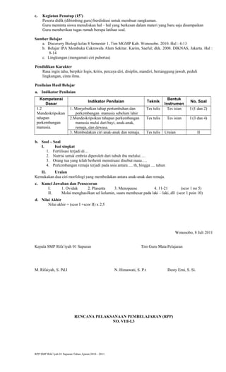 c. Kegiatan Penutup (15’)
Peserta didik (dibimbing guru) berdiskusi untuk membuat rangkuman.
Guru meminta siswa menuliskan hal – hal yang berkesan dalam materi yang baru saja disampaikan
Guru memberikan tugas rumah berupa latihan soal.
Sumber Belajar
a. Discavery Biologi kelas 8 Semester 1, Tim MGMP Kab. Wonosobo. 2010. Hal : 4-13
b. Belajar IPA Membuka Cakrawala Alam Sekitar. Karim, Saeful; dkk. 2008. DIKNAS, Jakarta. Hal :
8-14
c. Lingkungan (mengamati ciri pubertas)
Pendidikan Karakter
Rasa ingin tahu, berpikir logis, kritis, percaya diri, disiplin, mandiri, bertanggung jawab, peduli
lingkungan, cinta ilmu.
Penilaian Hasil Belajar
a. Indikator Penilaian
Kompetensi
Dasar
Indikator Penilaian Teknik
Bentuk
Instrumen
No. Soal
1.2
Mendeskripsikan
tahapan
perkembangan
manusia.
1. Menyebutkan tahap pertumbuhan dan
perkembangan manusia sebelum lahir
Tes tulis Tes isian I (1 dan 2)
2.Mendeskripsikan tahapan perkembangan
manusia mulai dari bayi, anak-anak,
remaja, dan dewasa.
Tes tulis Tes isian I (3 dan 4)
3. Membedakan ciri anak-anak dan remaja. Tes tulis Uraian II
b. Soal – Soal
I. Isai singkat
1. Fertilisasi terjadi di…
2. Nutrisi untuk embrio diperoleh dari tubuh ibu melalui….
3. Orang tua yang telah berhenti menstruasi disebut masa….
4. Perkembangan remaja terjadi pada usia antara .... th, hingga .... tahun
II. Uraian
Kemukakan dua ciri morfologi yang membedakan antara anak-anak dan remaja.
c. Kunci Jawaban dan Pensecoran
I. 1. Oviduk 2. Plasenta 3. Menopause 4. 11-21 (scor 1 no 5)
II. Molai menghasilkan sel kelamin, suara membesar pada laki – laki, dll (scor 1 poin 10)
d. Nilai Akhir
Nilai akhir = (scor I +scor II) x 2,5
Wonosobo, 8 Juli 2011
Kepala SMP Rifa’iyah 01 Sapuran Tim Guru Mata Pelajaran
M. Rifaiyah, S. Pd.I N. Himawati, S. P.t Desty Erni, S. Si.
RENCANA PELAKSANAAN PEMBELAJARAN (RPP)
NO. VIII-I.3
RPP SMP Rifa’iyah 01 Sapuran Tahun Ajaran 2010 - 2011
 