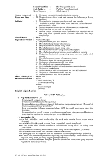 Satuan Pendidikan : SMP Rifa’iyah 01 Sapuran
Mata Pelajaran : IPA (Ilmu Pengetahuan Alam)
Kelas / Semester : VIII (Delapan) / 1
Standar Kompetensi : 2. Memahami berbagai sistem dalam kehidupan manusia.
Kompetensi Dasar : 2.1 Mendeskripsikan sistem gerak pada manusia dan hubungannya dengan
kesehatan.
Indikator : 1. Membandingkan organ penyusun sistem gerak pada manusia.
2. Membedakan struktur tulang rawan, tulang keras, otot, dan sendi sebagai
penyusun rangka tubuh.
3. Membedakan fungsi tulang dan otot sebagai penyusun rangka tubuh.
4. Mengidentifikasi macam sendi dan fungsinya.
5. Mendata contoh kelainan dan penyakit yang berkaitan dengan tulang dan
otot yang biasa dijumpai dalam kehidupan sehari-hari dan upaya
mengatasinya.
Alokasi Waktu : 4 x 40’
Tujuan Pembelajaran : Peserta didik dapat:
1. Menyebutkan alat gerak pada manusia.
2. Menyebutkan fungsi rangka tubuh manusia.
3. Menyebutkan macam-macam tulang rawan.
4. Menyebutkan macam-macam tulang keras.
5. Membedakan karakteristik tulang rawan dan tulang keras.
6. Menyebutkan tulang-tulang yang menyusun rangka tubuh manusia.
7. Menjelaskan karakteristik tulang-tulang yang menyusun rangka tubuh
manusia.
8. Menyebutkan macam-macam hubungan antar tulang.
9. Menjelaskan fungsi dari macam-macam sendi.
10. Menjelaskan kelainan dan penyakit pada tulang.
11. Menyebutkan jenis-jenis otot pada manusia.
12. Membedakan karakteristik otot lurik, otot polos, dan otot jantung.
13. Menjelaskan cara kerja otot.
14. Membedakan sifat kerja otot berlawanan dan kerja otot bersamaan.
15. Menjelaskan kelainan dan penyakit pada otot.
16. Membedakan gerak pada hewan vertebrata.
Materi Pembelajaran : Sistem Gerak
Metode Pembelajaran : Model:
- Direct Instruction (DI)
- Cooperative Learning
Metode:
- Diskusi kelompok
- Observasi
Langkah-langkah Kegiatan
PERTEMUAN PERTAMA
a. Kegiatan Pendahuluan (15’)
Guru mengecek kesiapan absensi
Guru memeriksa PR dan membahas seperlunya.
Guru mengkaitkan pengetahuan awal peserta didik dengan mengajukan pertanyaan ‘Mengapa bila
kita memegang daun telinga terasa lentur?’
Guru menyampaikan indicator pencapaian belajar, KKM dan model pembelajaran yang akan
digunakan
Guru mengingatkan kembali prasyarat pengetahuan misalnya kenapa kita bisa mengerakkan tangan
tetapi tidak bisa meminta otot lambung berhenti berbunyi ketika lapar.
b. Kegiatan Inti (50’)
Peserta didik (dibimbing guru) mendiskusikan alat gerak pada manusia dengan teman semeja.
(eksplorasi)
Peserta didik berdiskusi kelompok mengenai fungsi rangka tubuh manusia. (eksplorasi)
Wakil dari peserta didik diminta menyebutkan macam-macam tulang rawan dan tulang keras.
(konsfirmasi)
Peserta didik berdiskusi tentang perbedaan karakteristik tulang rawan dan tulang keras. (eksplorasi)
Peserta didik mempresentasikan hasil diskusi secara klasikal. (konsfirmasi)
Guru menanggapi hasil diskusi peserta didik dan memberikan informasi yang sebenarnya. (elaborasi)
Wakil peserta didik diminta menyebutkan tulang-tulang yang menyusun rangka tubuh manusia (tulang
tengkorak, tulang badan, dan tulang anggota gerak). (konsfirmasi)
Peserta didik berdiskusi kelompok mengenai perbedaan karakteristik tulang-tulang yang menyusun
rangka tubuh manusia. (eksplorasi)
RPP SMP Rifa’iyah 01 Sapuran Tahun Ajaran 2010 - 2011
 