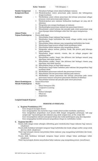 Kelas / Semester : VIII (Delapan) / 1
Standar Kompetensi : 2. Memahami berbagai sistem dalam kehidupan manusia.
Kompetensi Dasar : 2.2. Mendeskripsikan sistem pencernaan pada manusia dan hubungannya
dengan kesehatan.
Indikator : 1. Membedakan antara saluran pencernaan dan kelenjar pencernaan sebagai
penyusun sistem pencernaan pada manusia.
2 Mendeskripsikan jenis makanan berdasarkan kandungan zat yang ada di
dalamnya.
3. Mengetahui cara menguji kandungan zat makanan
4. Membandingkan pencernaan mekanik dan pencernaan kimiawi.
5. Menyebutkan contoh kelainan dan penyakit pada sistem pencernaan yang
biasa dijumpai dalam kehidupan sehari-hari dan upaya mengatasinya.
Alokasi Waktu : 4 x 40’
Tujuan Pembelajaran : Peserta didik dapat:
1. Menyebutkan fungsi makanan bagi manusia.
2. Menjelaskan fungsi karbohidrat dan lemak sebagai sumber energi untuk
aktivitas tubuh.
3. Menyebutkan bahan makanan yang mengandung karbohidrat dan lemak.
4. Menjelaskan fungsi protein sebagai bahan pembangun tubuh.
5. Menyebutkan bahan makanan yang mengandung protein.
6. Mengetahui adanya amilum, glukosa, lemak, dan protein pada beberapa
bahan makanan.
7. Menjelaskan fungsi mineral, vitamin, dan air sebagai pengatur dan
pelindung tubuh.
8. Menyebutkan sumber, fungsi, dan defisiensi dari berbagai mineral yang
diperlukan oleh tubuh manusia.
9. Menyebutkan sumber, fungsi, dan defisiensi dari berbagai vitamin yang
diperlukan oleh tubuh manusia.
10. Menyebutkan fungsi air bagi tubuh manusia.
11. Menjelaskan fungsi bahan tambahan pada makanan dan pengaruhnya bagi
kesehatan tubuh.
12. Membedakan pencernaan mekanik dan pencernaan kimiawi.
13. Menyebutkan alat-alat pencernaan makanan pada manusia.
14. Membedakan saluran pencernaan dan kelenjar pencernaan pada sistem
pencernaan manusia serta proses pencernaan makanan di dalamnya.
15. Menyebutkan kelainan dan penyakit pada sistem pencernaan.
Materi Pembelajaran : Sistem Pencernaan
Metode Pembelajaran : Model:
- Direct Instruction (DI)
- Cooperative Learning
Metode:
- Diskusi kelompok
- Observasi
- eksperimen
Langkah-langkah Kegiatan
PERTEMUAN PERTAMA
a. Kegiatan Pendahuluan (15’)
Guru mengecek kesiapan absensi
Guru mengumpulkan dan memeriksa tugas rumah (observasi)dan membahas seperlunya.
Guru mengkaitkan pengetahuan awal peserta didik dengan mengajukan pertanyaan ‘tadi pagi
serapan apa? Apa kandungan dari makanan yang untuk sarapan (nasi, air the, tempe dll)’
Guru menyampaikan indicator pencapaian belajar,dan model pembelajaran yang akan digunakan
Guru mengingatkan kembali prasyarat pengetahuan (fungsi air, karbohidrat, lemak)
b. Kegiatan Inti (50’)
Peserta didik dengan teman sebangku (dibimbing guru) mendiskusikan fungsi makanan bagi manusia.
(eksplorasi)
Peserta didik berdiskusi kelompok mengenai fungsi karbohidrat dan lemak sebagai sumber energi untuk
aktivitas tubuh. (eksplorasi)
Wakil tiap kelompok diminta menyebutkan bahan makanan yang mengandung karbohidrat dan lemak.
(konsfirmasi)
Peserta didik berdiskusi kelompok mengenai fungsi protein sebagai bahan pembangun tubuh.
(eksplorasi)
Wakil tiap kelompok diminta menyebutkan bahan makanan yang mengandung protein. (konsfirmasi)
RPP SMP Rifa’iyah 01 Sapuran Tahun Ajaran 2010 - 2011
 