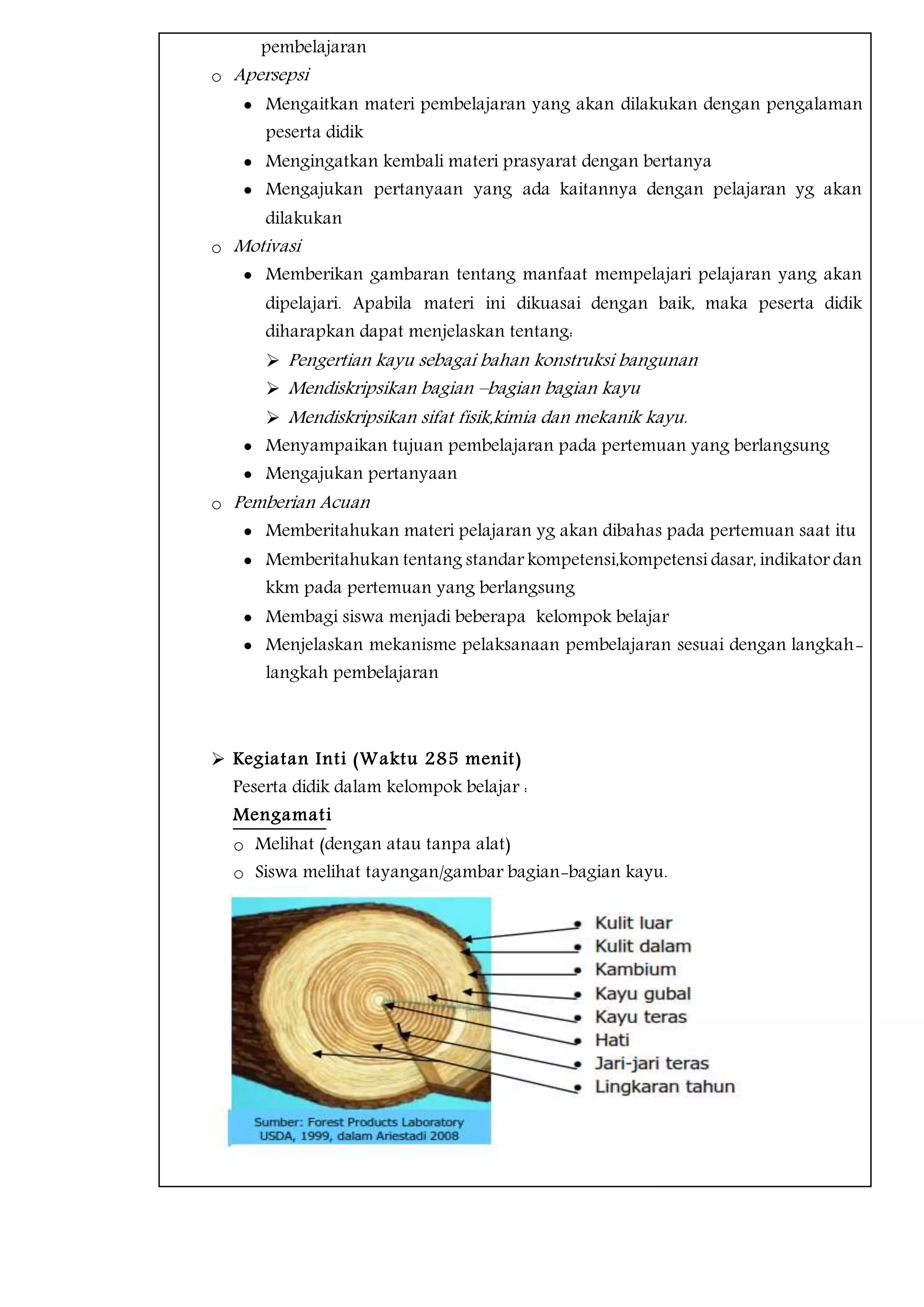 pembelajaran
o Apersepsi
 Mengaitkan materi pembelajaran yang akan dilakukan dengan pengalaman
peserta didik
 Mengingatkan kembali materi prasyarat dengan bertanya
 Mengajukan pertanyaan yang ada kaitannya dengan pelajaran yg akan
dilakukan
o Motivasi
 Memberikan gambaran tentang manfaat mempelajari pelajaran yang akan
dipelajari. Apabila materi ini dikuasai dengan baik, maka peserta didik
diharapkan dapat menjelaskan tentang:
 Pengertian kayu sebagai bahan konstruksi bangunan
 Mendiskripsikan bagian –bagian bagian kayu
 Mendiskripsikan sifat fisik,kimia dan mekanik kayu.
 Menyampaikan tujuan pembelajaran pada pertemuan yang berlangsung
 Mengajukan pertanyaan
o Pemberian Acuan
 Memberitahukan materi pelajaran yg akan dibahas pada pertemuan saat itu
 Memberitahukan tentang standar kompetensi,kompetensi dasar, indikator dan
kkm pada pertemuan yang berlangsung
 Membagi siswa menjadi beberapa kelompok belajar
 Menjelaskan mekanisme pelaksanaan pembelajaran sesuai dengan langkah-
langkah pembelajaran
 Kegiatan Inti (Waktu 285 menit)
Peserta didik dalam kelompok belajar :
Mengamati
o Melihat (dengan atau tanpa alat)
o Siswa melihat tayangan/gambar bagian-bagian kayu.
 