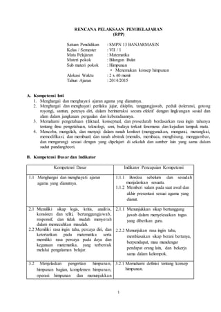 RENCANA PELAKSAAN PEMBELAJARAN 
(RPP) 
Satuan Pendidikan : SMPN 13 BANJARMASIN 
Kelas / Semester : VII / 1 
Mata Pelajaran : Matematika 
Materi pokok : Bilangan Bulat 
Sub materi pokok : Himpunan 
• Menemukan konsep himpunan 
Alokasi Waktu : 2 x 40 menit 
Tahun Ajaran : 2014/2015 
1 
A. Kompetensi Inti 
1. Menghargai dan menghayati ajaran agama yng dianutnya. 
2. Menghargai dan menghayati perilaku jujur, disiplin, tanggungjawab, peduli (toleransi, gotong 
royong), santun, percaya diri, dalam berinteraksi secara efektif dengan lingkungan sosial dan 
alam dalam jangkauan pergaulan dan keberadaannya. 
3. Memahami pengetahuan (faktual, konseptual, dan prosedural) berdasarkan rasa ingin tahunya 
tentang ilmu pengetahuan, teknologi, seni, budaya terkait fenomena dan kejadian tampak mata. 
4. Mencoba, mengolah, dan menyaji dalam ranah konkret (menggunakan, mengurai, merangkai, 
memodifikasi, dan membuat) dan ranah abstrak (menulis, membaca, menghitung, menggambar, 
dan mengarang) sesuai dengan yang dipelajari di sekolah dan sumber lain yang sama dalam 
sudut pandang/teori. 
B. Kompetensi Dasar dan Indikator 
Kompetensi Dasar Indikator Pencapaian Kompetensi 
1.1 Menghargai dan menghayati ajaran 
agama yang dianutnya. 
1.1.1 Berdoa sebelum dan sesudah 
menjalankan sesuatu. 
1.1.2 Memberi salam pada saat awal dan 
akhir presentasi sesuai agama yang 
dianut. 
2.1 Memiliki sikap logis, kritis, analit is, 
konsisten dan teliti, bertanggungjawab, 
responsif, dan tidak mudah menyerah 
dalam memecahkan masalah. 
2.2 Memiliki rasa ingin tahu, percaya diri, dan 
ketertarikan pada matematika serta 
memiliki rasa percaya pada daya dan 
kegunaan matematika, yang terbentuk 
melalui pengalaman belajar. 
2.1.1 Menunjukkan sikap bertanggung 
jawab dalam menyelesaikan tugas 
yang diberikan guru. 
2.2.2 Menunjukan rasa ingin tahu, 
membiasakan sikap berani bertanya, 
berpendapat, mau mendengar 
pendapat orang lain, dan bekerja 
sama dalam kelompok. 
3.2 Menjelaskan pengertian himpunan, 
himpunan bagian, komplemen himpunan, 
operasi himpunan dan menunjukka n 
3.2.1 Memahami definisi tentang konsep 
himpunan. 
 