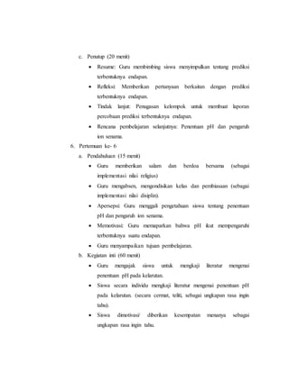 c. Penutup (20 menit) 
 Resume: Guru membimbing siswa menyimpulkan tentang prediksi 
terbentuknya endapan. 
 Refleksi: Memberikan pertanyaan berkaitan dengan prediksi 
terbentuknya endapan. 
 Tindak lanjut: Penugasan kelompok untuk membuat laporan 
percobaan prediksi terbentuknya endapan. 
 Rencana pembelajaran selanjutnya: Penentuan pH dan pengaruh 
ion senama. 
6. Pertemuan ke- 6 
a. Pendahuluan (15 menit) 
 Guru memberikan salam dan berdoa bersama (sebagai 
implementasi nilai religius) 
 Guru mengabsen, mengondisikan kelas dan pembiasaan (sebagai 
implementasi nilai disiplin). 
 Apersepsi: Guru menggali pengetahuan siswa tentang penentuan 
pH dan pengaruh ion senama. 
 Memotivasi: Guru memaparkan bahwa pH ikut mempengaruhi 
terbentuknya suatu endapan. 
 Guru menyampaikan tujuan pembelajaran. 
b. Kegiatan inti (60 menit) 
 Guru mengajak siswa untuk mengkaji literatur mengenai 
penentuan pH pada kelarutan. 
 Siswa secara individu mengkaji literatur mengenai penentuan pH 
pada kelarutan. (secara cermat, teliti, sebagai ungkapan rasa ingin 
tahu). 
 Siswa dimotivasi/ diberikan kesempatan menanya sebagai 
ungkapan rasa ingin tahu. 
 