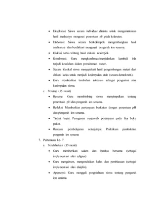  Eksplorasi: Siswa secara individual diminta untuk mengemukakan 
hasil analisanya mengenai penentuan pH pada kelarutan. 
 Elaborasi: Siswa secara berkelompok mengembangkan hasil 
analisanya dan berdiskusi mengenai pengaruh ion senama. 
 Diskusi kelas tentang hasil diskusi kelompok. 
 Konfirmasi: Guru mengkonfirmasi/menjelaskan kembali bila 
terjadi kesalahan dalam pemahaman materi. 
 Secara klasikal siswa menyepakati hasil pengembangan materi dari 
diskusi kelas untuk menjadi kesimpulan utuh (secara demokratis). 
 Guru memberikan tambahan informasi sebagai penguatan atas 
kesimpulan siswa. 
c. Penutup (15 menit) 
 Resume: Guru membimbing siswa menyimpulkan tentang 
penentuan pH dan pengaruh ion senama. 
 Refleksi: Memberikan pertanyaan berkaitan dengan penentuan pH 
dan pengaruh ion senama. 
 Tindak lanjut: Penugasan menjawab pertanyaan pada fitur buku 
paket. 
 Rencana pembelajaran selanjutnya: Praktikum pembuktian 
pengaruh ion senama 
7. Pertemuan ke- 7 
a. Pendahuluan (15 menit) 
 Guru memberikan salam dan berdoa bersama (sebagai 
implementasi nilai religius) 
 Guru mengabsen, mengondisikan kelas dan pembiasaan (sebagai 
implementasi nilai disiplin). 
 Apersepsi: Guru menggali pengetahuan siswa tentang pengaruh 
ion senama. 
 
