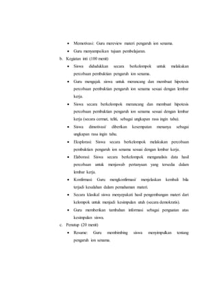  Memotivasi: Guru mereview materi pengaruh ion senama. 
 Guru menyampaikan tujuan pembelajaran. 
b. Kegiatan inti (100 menit) 
 Siswa didudukkan secara berkelompok untuk melakukan 
percobaan pembuktian pengaruh ion senama. 
 Guru mengajak siswa untuk merancang dan membuat hipotesis 
percobaan pembuktian pengaruh ion senama sesuai dengan lembar 
kerja. 
 Siswa secara berkelompok merancang dan membuat hipotesis 
percobaan pembuktian pengaruh ion senama sesuai dengan lembar 
kerja (secara cermat, teliti, sebagai ungkapan rasa ingin tahu). 
 Siswa dimotivasi/ diberikan kesempatan menanya sebagai 
ungkapan rasa ingin tahu. 
 Eksplorasi: Siswa secara berkelompok melakukan percobaan 
pembuktian pengaruh ion senama sesuai dengan lembar kerja. 
 Elaborasi: Siswa secara berkelompok menganalisis data hasil 
percobaan untuk menjawab pertanyaan yang tersedia dalam 
lembar kerja. 
 Konfirmasi: Guru mengkonfirmasi/ menjelaskan kembali bila 
terjadi kesalahan dalam pemahaman materi. 
 Secara klasikal siswa menyepakati hasil pengembangan materi dari 
kelompok untuk menjadi kesimpulan utuh (secara demokratis). 
 Guru memberikan tambahan informasi sebagai penguatan atas 
kesimpulan siswa. 
c. Penutup (20 menit) 
 Resume: Guru membimbing siswa menyimpulkan tentang 
pengaruh ion senama. 
 