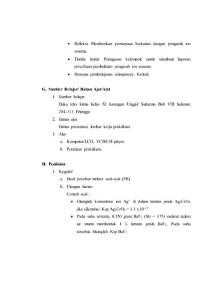  Refleksi: Memberikan pertanyaan berkaitan dengan pengaruh ion 
senama. 
 Tindak lanjut: Penugasan kelompok untuk membuat laporan 
percobaan pembuktian pengaruh ion senama. 
 Rencana pembelajaran selanjutnya: Koloid. 
G. Sumber Belajar/ Bahan Ajar/Alat 
1. Sumber belajar 
Buku teks kimia kelas XI karangan Unggul Sudarmo Bab VIII halaman 
284-311, Erlangga 
2. Bahan ajar 
Bahan presentasi, lembar kerja praktikum 
3. Alat 
a. Komputer/LCD, VCD/CD player 
b. Peralatan praktikum. 
H. Penilaian 
1. Kognitif 
a. Hasil jawaban latihan soal-soal (PR) 
b. Ulangan harian 
Contoh soal : 
 Hitunglah konsentrasi ion Ag+ di dalam larutan jenuh Ag2CrO4 
jika diketahui Ksp Ag2CrO4 = 1,1 x 10-12 
 Pada suhu tertentu, 0,350 gram BaF2 (Mr = 175) melarut dalam 
air murni membentuk 1 L larutan jenuh BaF2. Pada suhu 
tersebut, hitunglah Ksp BaF2 
 