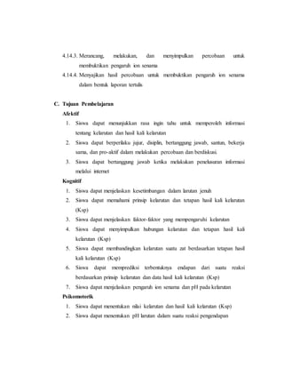 4.14.3. Merancang, melakukan, dan menyimpulkan percobaan untuk 
membuktikan pengaruh ion senama 
4.14.4. Menyajikan hasil percobaan untuk membuktikan pengaruh ion senama 
dalam bentuk laporan tertulis 
C. Tujuan Pembelajaran 
Afektif 
1. Siswa dapat menunjukkan rasa ingin tahu untuk memperoleh informasi 
tentang kelarutan dan hasil kali kelarutan 
2. Siswa dapat berperilaku jujur, disiplin, bertanggung jawab, santun, bekerja 
sama, dan pro-aktif dalam melakukan percobaan dan berdiskusi. 
3. Siswa dapat bertanggung jawab ketika melakukan penelusuran informasi 
melalui internet 
Kognitif 
1. Siswa dapat menjelaskan kesetimbangan dalam larutan jenuh 
2. Siswa dapat memahami prinsip kelarutan dan tetapan hasil kali kelarutan 
(Ksp) 
3. Siswa dapat menjelaskan faktor-faktor yang mempengaruhi kelarutan 
4. Siswa dapat menyimpulkan hubungan kelarutan dan tetapan hasil kali 
kelarutan (Ksp) 
5. Siswa dapat membandingkan kelarutan suatu zat berdasarkan tetapan hasil 
kali kelarutan (Ksp) 
6. Siswa dapat memprediksi terbentuknya endapan dari suatu reaksi 
berdasarkan prinsip kelarutan dan data hasil kali kelarutan (Ksp) 
7. Siswa dapat menjelaskan pengaruh ion senama dan pH pada kelarutan 
Psikomotorik 
1. Siswa dapat menentukan nilai kelarutan dan hasil kali kelarutan (Ksp) 
2. Siswa dapat menentukan pH larutan dalam suatu reaksi pengendapan 
 