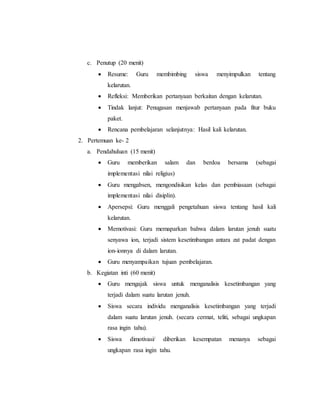 c. Penutup (20 menit) 
 Resume: Guru membimbing siswa menyimpulkan tentang 
kelarutan. 
 Refleksi: Memberikan pertanyaan berkaitan dengan kelarutan. 
 Tindak lanjut: Penugasan menjawab pertanyaan pada fitur buku 
paket. 
 Rencana pembelajaran selanjutnya: Hasil kali kelarutan. 
2. Pertemuan ke- 2 
a. Pendahuluan (15 menit) 
 Guru memberikan salam dan berdoa bersama (sebagai 
implementasi nilai religius) 
 Guru mengabsen, mengondisikan kelas dan pembiasaan (sebagai 
implementasi nilai disiplin). 
 Apersepsi: Guru menggali pengetahuan siswa tentang hasil kali 
kelarutan. 
 Memotivasi: Guru memaparkan bahwa dalam larutan jenuh suatu 
senyawa ion, terjadi sistem kesetimbangan antara zat padat dengan 
ion-ionnya di dalam larutan. 
 Guru menyampaikan tujuan pembelajaran. 
b. Kegiatan inti (60 menit) 
 Guru mengajak siswa untuk menganalisis kesetimbangan yang 
terjadi dalam suatu larutan jenuh. 
 Siswa secara individu menganalisis kesetimbangan yang terjadi 
dalam suatu larutan jenuh. (secara cermat, teliti, sebagai ungkapan 
rasa ingin tahu). 
 Siswa dimotivasi/ diberikan kesempatan menanya sebagai 
ungkapan rasa ingin tahu. 
 