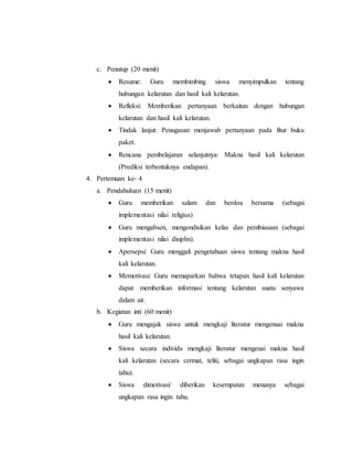 c. Penutup (20 menit) 
 Resume: Guru membimbing siswa menyimpulkan tentang 
hubungan kelarutan dan hasil kali kelarutan. 
 Refleksi: Memberikan pertanyaan berkaitan dengan hubungan 
kelarutan dan hasil kali kelarutan. 
 Tindak lanjut: Penugasan menjawab pertanyaan pada fitur buku 
paket. 
 Rencana pembelajaran selanjutnya: Makna hasil kali kelarutan 
(Prediksi terbentuknya endapan). 
4. Pertemuan ke- 4 
a. Pendahuluan (15 menit) 
 Guru memberikan salam dan berdoa bersama (sebagai 
implementasi nilai religius) 
 Guru mengabsen, mengondisikan kelas dan pembiasaan (sebagai 
implementasi nilai disiplin). 
 Apersepsi: Guru menggali pengetahuan siswa tentang makna hasil 
kali kelarutan. 
 Memotivasi: Guru memaparkan bahwa tetapan hasil kali kelarutan 
dapat memberikan informasi tentang kelarutan suatu senyawa 
dalam air. 
b. Kegiatan inti (60 menit) 
 Guru mengajak siswa untuk mengkaji literatur mengenaai makna 
hasil kali kelarutan. 
 Siswa secara individu mengkaji literatur mengenai makna hasil 
kali kelarutan (secara cermat, teliti, sebagai ungkapan rasa ingin 
tahu). 
 Siswa dimotivasi/ diberikan kesempatan menanya sebagai 
ungkapan rasa ingin tahu. 
 