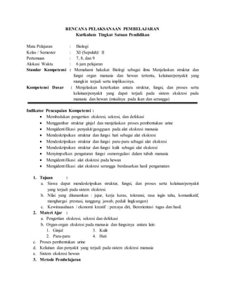 RENCANA PELAKSANAAN PEMBELAJARAN
Kurikulum Tingkat Satuan Pendidikan
Mata Pelajaran : Biologi
Kelas / Semester : XI (Sepuluh)/ II
Pertemuan : 7, 8, dan 9
Alokasi Waktu : 6 jam pelajaran
Standar Kompetensi : Memahami hakekat Biologi sebagai ilmu Menjelaskan struktur dan
fungsi organ manusia dan hewan tertentu, kelainan/penyakit yang
mungkin terjadi serta implikasinya.
Kompetensi Dasar : Menjelaskan keterkaitan antara struktur, fungsi, dan proses serta
kelainan/penyakit yang dapat terjadi pada sistem ekskresi pada
manusia dan hewan (misalnya pada ikan dan serangga)
Indikator Pencapaian Kompetensi :
 Membedakan pengertian ekskresi, sekresi, dan defekasi
 Menggambar struktur ginjal dan menjelaskan proses pembentukan urine
 Mengidentifikasi penyakit/gangguan pada alat ekskresi manusia
 Mendeskripsikan struktur dan fungsi hati sebagai alat ekskresi
 Mendeskripsikan struktur dan fungsi paru-paru sebagai alat ekskresi
 Mendeskripsikan struktur dan fungsi kulit sebagai alat ekskresi
 Menyimpulkan pengaturan fungsi osmoregulasi dalam tubuh manusia
 Mengidentifikasi alat ekskresi pada hewan
 Mengidentifikasi alat ekskresi serangga berdasarkan hasil pengamatan
1. Tujuan :
a. Siswa dapat mendeskripsikan struktur, fungsi, dan proses serta kelainan/penyakit
yang terjadi pada sistem ekskresi.
b. Nilai yang ditanamkan : jujur, kerja keras, toleransi, rasa ingin tahu, komunikatif,
menghargai prestasi, tanggung jawab, peduli lingkungan)
c. Kewirausahaan / ekonomi kreatif : percaya diri, Berorientasi tugas dan hasil.
2. Materi Ajar :
a. Pengertian ekskresi, sekresi dan defekasi
b. Organ-organ ekskresi pada manusia dan fungsinya antara lain:
1. Ginjal 3. Kulit
2. Paru-paru 4. Hati
c. Proses pembentukan urine
d. Kelainan dan penyakit yang terjadi pada sistem ekskresi manusia
e. Sistem ekskresi hewan
3. Metode Pembelajaran
 
