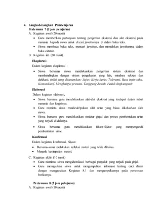 4. Langkah-Langkah Pembelajaran
Pertemuan 7 (2 jam pelajaran)
A. Kegiatan awal (20 menit)
 Guru memberikan pertanyaan tentang pengertian ekskresi dan alat ekskresi pada
manusia kepada siswa untuk di cari jawabannya di dalam buku teks.
 Siswa membaca buku teks, mencari jawaban, dan menuliskan jawabannya dalam
buku catatan.
B. Kegiatan inti (60 menit)
Eksplorasi
Dalam kegiatan eksplorasi :
 Siswa bersama siswa mendiskusikan pengertian sistem ekskresi dan
membandingkan dengan sistem pengeluaran yang lain, misalnya sekresi dan
defekasi. (nilai yang ditanamkan: Jujur, Kerja keras, Toleransi, Rasa ingin tahu,
Komunikatif, Menghargai prestasi, Tanggung Jawab, Peduli lingkungan);
Elaborasi
Dalam kegiatan elaborasi,
 Siswa bersama guru mendiskusikan alat-alat ekskresi yang terdapat dalam tubuh
manusia dan fungsinya.
 Guru meminta siswa mendeskripsikan sifat urine yang biasa dikeluarkan oleh
siswa.
 Siswa bersama guru mendiskusikan struktur ginjal dan proses pembentukan urine
yang terjadi di dalamya.
 Siswa bersama guru mendiskusikan faktor-faktor yang mempengaruhi
pembentukan urine.
Konfirmasi
Dalam kegiatan konfirmasi, Siswa:
 Bersama-sama melakukan refleksi materi yang telah dibahas.
 Menarik kesimpulan materi.
C. Kegiatan akhir (10 menit)
 Guru meminta siswa mengidentikasi berbagai penyakit yang terjadi pada ginjal.
 Guru menugaskan siswa untuk mengumpulkan informasi tentang cuci darah
dengan menggunakan Kegiatan 8.1 dan mengumpulkannya pada pertemuan
berikutnya.
Pertemuan 8 (2 jam pelajaran)
A. Kegiatan awal (10 menit)
 