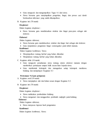  Guru mengecek dan mengumpulkan Tugas 8.1 dari siswa.
 Siswa bersama guru menyimpulkan pengertian, fungsi, dan proses cuci darah
berdasarkan informasi yang sudah dikumpulkan.
B. Kegiatan inti (70 menit)
Eksplorasi
Dalam kegiatan eksplorasi :
 Siswa bersama guru mendiskusikan struktur dan fungsi paru-paru sebagai alat
ekskresi.
Elaborasi
Dalam kegiatan elaborasi,
 Siswa bersama guru mendiskusikan struktur dan fungsi hati sebagai alat ekskresi.
 Guru menjelaskan pengaturan fungsi osmoregulasi pada tubuh manusia.
Konfirmasi
Dalam kegiatan konfirmasi, Siswa:
 Menyimpulkan tentang hal-hal yang belum diketahui
 Menjelaskan tentang hal-hal yang belum diketahui.
C. Kegiatan akhir (10 menit)
 Guru mengecek pemahaman siswa tentang sistem ekskresi manusia dengan
memberikan pertanyaan umpan balik secara lisan kepada siswa.
 Guru membentuk kelompok dan menugaskan setiap kelompok membawa
belalang dan mempelajari Kegiatan 8.3
Pertemuan 9 (2 jam pelajaran)
A. Kegiatan awal (10 menit)
 Siswa menyiapkan alat dan bahan sesuai dengan Kegiatan 8.3.
B. Kegiatan inti (70 menit)
Eksplorasi
Dalam kegiatan eksplorasi :
 Siswa melakukan pembedahan belalang
 Siswa mengamati dan menggambar pembuluh malpighi pada belalang
Elaborasi
Dalam kegiatan elaborasi,
 Siswa menyusun laporan hasil pengamatan
Konfirmasi
Dalam kegiatan konfirmasi, Siswa:
 
