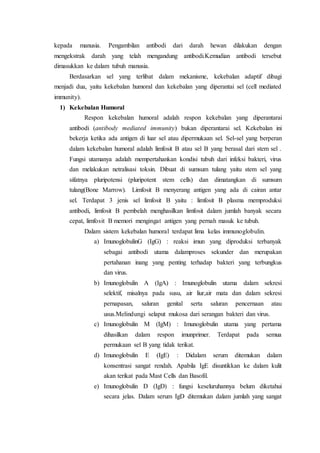 kepada manusia. Pengambilan antibodi dari darah hewan dilakukan dengan
mengekstrak darah yang telah mengandung antibodi.Kemudian antibodi tersebut
dimasukkan ke dalam tubuh manusia.
Berdasarkan sel yang terlibat dalam mekanisme, kekebalan adaptif dibagi
menjadi dua, yaitu kekebalan humoral dan kekebalan yang diperantai sel (cell mediated
immunity).
1) Kekebalan Humoral
Respon kekebalan humoral adalah respon kekebalan yang diperantarai
antibodi (antibody mediated immunity) bukan diperantarai sel. Kekebalan ini
bekerja ketika ada antigen di luar sel atau dipermukaan sel. Sel-sel yang berperan
dalam kekebalan humoral adalah limfosit B atau sel B yang berasal dari stem sel .
Fungsi utamanya adalah mempertahankan kondisi tubuh dari infeksi bakteri, virus
dan melakukan netralisasi toksin. Dibuat di sumsum tulang yaitu stem sel yang
sifatnya pluripotensi (pluripotent stem cells) dan dimatangkan di sumsum
tulang(Bone Marrow). Limfosit B menyerang antigen yang ada di cairan antar
sel. Terdapat 3 jenis sel limfosit B yaitu : limfosit B plasma memproduksi
antibodi, limfosit B pembelah menghasilkan limfosit dalam jumlah banyak secara
cepat, limfosit B memori mengingat antigen yang pernah masuk ke tubuh.
Dalam sistem kekebalan humoral terdapat lima kelas immunoglobulin.
a) ImunoglobulinG (IgG) : reaksi imun yang diproduksi terbanyak
sebagai antibodi utama dalamproses sekunder dan merupakan
pertahanan inang yang penting terhadap bakteri yang terbungkus
dan virus.
b) Imunoglobulin A (IgA) : Imunoglobulin utama dalam sekresi
selektif, misalnya pada susu, air liur,air mata dan dalam sekresi
pernapasan, saluran genital serta saluran pencernaan atau
usus.Melindungi selaput mukosa dari serangan bakteri dan virus.
c) Imunoglobulin M (IgM) : Imunoglobulin utama yang pertama
dihasilkan dalam respon imunprimer. Terdapat pada semua
permukaan sel B yang tidak terikat.
d) Imunoglobulin E (IgE) : Didalam serum ditemukan dalam
konsentrasi sangat rendah. Apabila IgE disuntikkan ke dalam kulit
akan terikat pada Mast Cells dan Basofil.
e) Imunoglobulin D (IgD) : fungsi keseluruhannya belum diketahui
secara jelas. Dalam serum IgD ditemukan dalam jumlah yang sangat
 