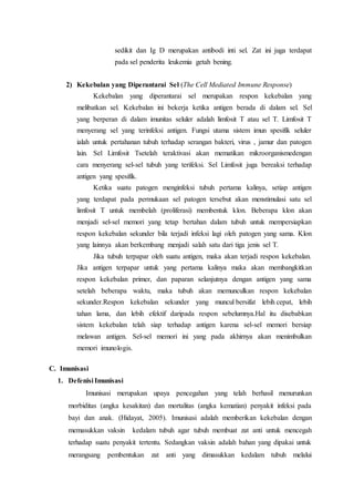 sedikit dan Ig D merupakan antibodi inti sel. Zat ini juga terdapat
pada sel penderita leukemia getah bening.
2) Kekebalan yang Diperantarai Sel (The Cell Mediated Immune Response)
Kekebalan yang diperantarai sel merupakan respon kekebalan yang
melibatkan sel. Kekebalan ini bekerja ketika antigen berada di dalam sel. Sel
yang berperan di dalam imunitas seluler adalah limfosit T atau sel T. Limfosit T
menyerang sel yang terinfeksi antigen. Fungsi utama sistem imun spesifik seluler
ialah untuk pertahanan tubuh terhadap serangan bakteri, virus , jamur dan patogen
lain. Sel Limfosit Tsetelah teraktivasi akan mematikan mikroorganismedengan
cara menyerang sel-sel tubuh yang terifeksi. Sel Limfosit juga bereaksi terhadap
antigen yang spesifik.
Ketika suatu patogen menginfeksi tubuh pertama kalinya, setiap antigen
yang terdapat pada permukaan sel patogen tersebut akan menstimulasi satu sel
limfosit T untuk membelah (proliferasi) membentuk klon. Beberapa klon akan
menjadi sel-sel memori yang tetap bertahan dalam tubuh untuk mempersiapkan
respon kekebalan sekunder bila terjadi infeksi lagi oleh patogen yang sama. Klon
yang lainnya akan berkembang menjadi salah satu dari tiga jenis sel T.
Jika tubuh terpapar oleh suatu antigen, maka akan terjadi respon kekebalan.
Jika antigen terpapar untuk yang pertama kalinya maka akan membangkitkan
respon kekebalan primer, dan paparan selanjutnya dengan antigen yang sama
setelah beberapa waktu, maka tubuh akan memunculkan respon kekebalan
sekunder.Respon kekebalan sekunder yang muncul bersifat lebih cepat, lebih
tahan lama, dan lebih efektif daripada respon sebelumnya.Hal itu disebabkan
sistem kekebalan telah siap terhadap antigen karena sel-sel memori bersiap
melawan antigen. Sel-sel memori ini yang pada akhirnya akan menimbulkan
memori imunologis.
C. Imunisasi
1. Defenisi Imunisasi
Imunisasi merupakan upaya pencegahan yang telah berhasil menurunkan
morbiditas (angka kesakitan) dan mortalitas (angka kematian) penyakit infeksi pada
bayi dan anak. (Hidayat, 2005). Imunisasi adalah memberikan kekebalan dengan
memasukkan vaksin kedalam tubuh agar tubuh membuat zat anti untuk mencegah
terhadap suatu penyakit tertentu. Sedangkan vaksin adalah bahan yang dipakai untuk
merangsang pembentukan zat anti yang dimasukkan kedalam tubuh melalui
 