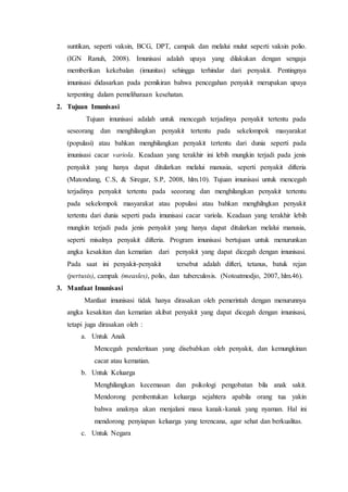 suntikan, seperti vaksin, BCG, DPT, campak dan melalui mulut seperti vaksin polio.
(IGN Ranuh, 2008). Imunisasi adalah upaya yang dilakukan dengan sengaja
memberikan kekebalan (imunitas) sehingga terhindar dari penyakit. Pentingnya
imunisasi didasarkan pada pemikiran bahwa pencegahan penyakit merupakan upaya
terpenting dalam pemeliharaan kesehatan.
2. Tujuan Imunisasi
Tujuan imunisasi adalah untuk mencegah terjadinya penyakit tertentu pada
seseorang dan menghilangkan penyakit tertentu pada sekelompok masyarakat
(populasi) atau bahkan menghilangkan penyakit tertentu dari dunia seperti pada
imunisasi cacar variola. Keadaan yang terakhir ini lebih mungkin terjadi pada jenis
penyakit yang hanya dapat ditularkan melalui manusia, seperti penyakit difteria
(Matondang, C.S, & Siregar, S.P, 2008, hlm.10). Tujuan imunisasi untuk mencegah
terjadinya penyakit tertentu pada seeorang dan menghilangkan penyakit tertentu
pada sekelompok masyarakat atau populasi atau bahkan menghilngkan penyakit
tertentu dari dunia seperti pada imunisasi cacar variola. Keadaan yang terakhir lebih
mungkin terjadi pada jenis penyakit yang hanya dapat ditularkan melalui manusia,
seperti misalnya penyakit difteria. Program imunisasi bertujuan untuk menurunkan
angka kesakitan dan kematian dari penyakit yang dapat dicegah dengan imunisasi.
Pada saat ini penyakit-penyakit tersebut adalah difteri, tetanus, batuk rejan
(pertusis), campak (measles), polio, dan tuberculosis. (Notoatmodjo, 2007, hlm.46).
3. Manfaat Imunisasi
Manfaat imunisasi tidak hanya dirasakan oleh pemerintah dengan menurunnya
angka kesakitan dan kematian akibat penyakit yang dapat dicegah dengan imunisasi,
tetapi juga dirasakan oleh :
a. Untuk Anak
Mencegah penderitaan yang disebabkan oleh penyakit, dan kemungkinan
cacat atau kematian.
b. Untuk Keluarga
Menghilangkan kecemasan dan psikologi pengobatan bila anak sakit.
Mendorong pembentukan keluarga sejahtera apabila orang tua yakin
bahwa anaknya akan menjalani masa kanak-kanak yang nyaman. Hal ini
mendorong penyiapan keluarga yang terencana, agar sehat dan berkualitas.
c. Untuk Negara
 