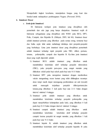 Memperbaiki tingkat kesehatan, menciptakan bangsa yang kuat dan
berakal untuk melanjutkan pembangunan Negara. (Proverati 2010).
4. Imunisasi Dasar
a. Jenis-jenis Imunisasi
Di Indonesia terdapat jenis imunisasi yang diwajibkan oleh
pemerintah dan ada juga yang hanya dianjurkan. Imunisasi wajib di
Indonesia sebagaimana yang diwajibkan oleh WHO yaitu BCG, DPT,
Polio, Campak, dan Hepatitis B. (Hidayat, 2005, hal 46). Imunisasi dasar
adalah imunisasi pertama yang diberikan pada semua orang, terutama bayi
dan balita sejak lahir untuk melindungi tubuhnya dari penyakit-penyakit
yang berbahaya. Lima jenis imunisasi dasar yang diwajibkan pemerintah
adalah imunisasi terhadap tujuh penyakit yaitu TBC, difteri, pertusis,
tetanus, poliomyelitis, campak dan hepatitis B. Ke-lima jenis imunisasi
dasar yang wajib diperoleh adalah:
1) Imunisasi BCG adalah imunisasi yang diberikan untuk
menimbulkan kekebalan aktif terhadap penyakit tuberculosis
(TBC), yaitu penyakit paru-paru yang sangat menular yang
dilakukan sekali pada bayi sekali pada bayi usia 0-11 bulan
2) Imunisasi DPT yaitu merupakan imunisasi dengan memberikan
vaksin mengandung racun kuman yang telah dihilangkan racunnya
akan tetapi masih dapat merangsang pembentukan zat anti (toxoid)
untuk mencegah terjadinya penyakit difteri,pertusis,dan
tetanus,yang diberikan 3 kali pada bayi usia 2-11 bulan dengan
interval minimal 4 minggu.
3) Imunisasi polio adalah imunisasi yang diberikan untuk
menimbulkan kekebalan terhadap penyakit poliomyelitis yang
dapat menyebabkan kelumpuhan pada kaki, yang diberikan 4 kali
pada bayi 0-11 bulan dengan interval minimal 4 minggu
4) Imunisasi campak adalah imunisasi yang diberikan untuk
menimbulkan kekebalan kekebalan aktif terhadap penyakit
campak karena penyakit ini sangat menular, yang diberikan 1 kali
pada bayi usia 9-11 bulan
5) Imunisasi hepatis B, adalah imunisasi yang diberikan untuk
menimbulkan kekebalan aktif terhadap penyakit hepatitis B yaitu
 