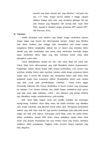 penyakit yang dapat merusak hati, yang diberikan 3 kali pada bayi
usia 1-11 bulan, dengan interval minimal 4 minggu cakupan
imunisasi lengkap pada anak, yang merupakan gabungan dari tiap
jenis imunisasi yang didapatkan oleh seorang anak. Sejak tahun
2004, hepatitis-B disatukan dengan pemberian DPT menjadi DPT-
HB. (Proverati 2010).
D. Vaksinasi
Adalah merupakan suatu tindakan yang dengan sengaja memberikan paparan
dengan antigen yang berasal dari mikroorganisme patogen. Antigen yang diberikan
telah dibuat demikian rupa sehingga tidak menimbulkan sakit namun mampu
mengaktivasi limfosit menghasilkan antibodi dan sel memori yang menirukan infeksi
alamiah yang tidak menimbulkan sakit namun cukup memberikan kekebalan dengan
tujuan memberikan infeksi ringan yang tidak berbahaya namun cukup untuk
menyiapkan respon imun.
Vaksin diklasifikasikan menjadi dua klas, yaitu vaksin hidup dan vaksin mati.
Vaksin hidup berisi mikroorganisme yang telah dilemahkan virulensi (keganasannya).
Pengurangan virulensi dikenal dengan istilah atenuasi (perlemahan). Cara atenuasi yang
sederhana terhadap bakteri untuk keperluan vaksinasi adalah dengan pemanasan bakteri
sampai tepat di bawah titik kematian atau memaparkan bakteri pada bahan kimia
penginaktif sampai batas konsentrasi subletal. Menumbuhkan bakteri pada medium
yang tidak cocok untuk pertumbuhannya, contohnya : Vaksin kolera unggas
(Pasteurella multocida) oleh Pasteur ditumbuhkan di bawah keadaan yang kekurangan
zat makanan. Cara etenuasi terhadap virus adalah dengan membiakkan pada spesies
yang tidak sesuai untuk tumbuhnya, contoh : virus rinderpest yang patogen terhadap
sapi, dilemahkan dengan menumbuhkannya pada kambing.
Baik vaksin hidup maupun vaksin mati memiliki kelebihan dan kekurangan
masing-masing. Kelebihan vaksin hidup antara lain adalah kekebalan yang dihasilkan
sama dengan kekebalan yang diperoleh karena infeksi alami. Merangsang pembentukan
antibodi yang lebih tahan lama dan juga memberi perlindungan pada pintu-pintu masuk
antigen dan tidak perlu adjuvan. Kekurangan vaksin hidup, antara lain adalah adanya
bahaya pembalikan menjadi lebih virulen selama multiplikasi antigen dalam tubuh
ternak yang divaksin. Penyimpanan dan masa berlaku vaksin yang terbatas, dperlukan
stabilisator dalam penyimpanan. Tingginya resiko tercemar dengan organisme yang
tidak diinginkan.
 