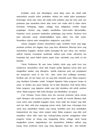 Kelebihan vaksin mati dibandingkan vaksin hidup antara lain adalah tidak
menyebabkan penyakit akibat pembalikan virulensi dan mudah dalam penyimpanan.
Kekurangan vaksin mati, antara lain adalah perlu perhatian yang luar biasa pada saat
pembuatan guna memastikan bahwa tidak tersisa virus virulen aktif di dalam vaksin.
Kekebalan berlangsung singkat, sehingga harus ditingkatkan kembali dengan
pengulangan vaksinasi yang mungkin menimbulkan reaksi-reaklsi hipersensitifitas.
Pemberian secara parenteral memberikan perlindungan yang terbatas. Resistensi local
pada pintu-pintu masuk alamiah/multiplikasi utama infeksi virus tidak terjadi.
Memerlukan adjuvan untuk meningkatkan antigenisitas yang efektif.
Adanya kegagalan vaksinasi menyebabkan angka morbiditas ternak yang tinggi,
penurunan produksi dan tingginya biaya yang harus dikeluarkan. Beberapa factor yang
menyebabkan kegagalan vaksinasi adalah menyangkut life span vaksin, cara vaksinasi,
antibodi maternal, kemampuan membentuk antibodi pada ternak, mikotoksin dan
kontaminan lain, seperti limbah industri, pupuk kimia, rodentisida, asap mobil, cat dan
herbisida.
Vaksin Pembatasan life span (masa berlaku) vaksin yang sudah lewat atau
kadaluwarsa menyebabkan vaksin tidak berguna apabila digunakan karena tidak akan
menghasilkan imunitas yang diharapkan. Apabila temperatur pada saat penyimpanan
dan transportasi vaksin di atas 4oC, maka vaksin akan kehilangan potensinya.
Demikian pula vial dan bahan asal vial yang tidak memenuhi syarat. Bahan pengencer
yang disediakan berkualitas rendah. Seringkali digunakan bahan pengencer berupa air
sumur, air destilasi atau garam fisiologis, hal ini tidak dibenarkan. Perlu dicatat bahwa
bahan pengencer yang digunakan adalah yang telah disediakan oleh pabrik pembuat
vaksin. Bahan pengencer tidak boleh dicampur atau ditambahkan zat apapun.
Cara Vaksinasi. Secara khusus dosis dan cara/route pemberian vaksin tertentu
sudah ditetapkan oleh produsen pembuat vaksin. Apabila hal tersebut dilakukan tidak
sesuai aturan maka terjadilah kegagalan vaksin. Jarum suntik dan dropper yang tidak
steril dan tidak stabil akan mengurangi potensi vaksin. Salah dosis, kekurangan dosis
vaksin akan menimbulkan imunitas yang kurang. Kelebihan dosis akan menimbulkan
immunotolerant dan harga vaksin menjadi mahal. Bahan pengencer yang tidak steril
menjadikan vaksin tidak murni lagi. Kadang-kadang peternak menggunakan bahan
pengencer berupa air ledeng yang mengandung chlorin, sehingga vaksin kurang
menghasilkan potensi antigenisitasnya dan menyebabkan timbulnya antibodi yang
kurang. Route pemberian vaksin yang sering digunakan antara lain : intra muskuler
 
