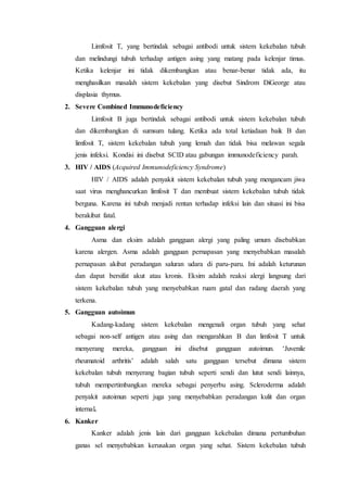 Limfosit T, yang bertindak sebagai antibodi untuk sistem kekebalan tubuh
dan melindungi tubuh terhadap antigen asing yang matang pada kelenjar timus.
Ketika kelenjar ini tidak dikembangkan atau benar-benar tidak ada, itu
menghasilkan masalah sistem kekebalan yang disebut Sindrom DiGeorge atau
displasia thymus.
2. Severe Combined Immunodeficiency
Limfosit B juga bertindak sebagai antibodi untuk sistem kekebalan tubuh
dan dikembangkan di sumsum tulang. Ketika ada total ketiadaan baik B dan
limfosit T, sistem kekebalan tubuh yang lemah dan tidak bisa melawan segala
jenis infeksi. Kondisi ini disebut SCID atau gabungan immunodeficiency parah.
3. HIV / AIDS (Acquired Immunodeficiency Syndrome)
HIV / AIDS adalah penyakit sistem kekebalan tubuh yang mengancam jiwa
saat virus menghancurkan limfosit T dan membuat sistem kekebalan tubuh tidak
berguna. Karena ini tubuh menjadi rentan terhadap infeksi lain dan situasi ini bisa
berakibat fatal.
4. Gangguan alergi
Asma dan eksim adalah gangguan alergi yang paling umum disebabkan
karena alergen. Asma adalah gangguan pernapasan yang menyebabkan masalah
pernapasan akibat peradangan saluran udara di paru-paru. Ini adalah keturunan
dan dapat bersifat akut atau kronis. Eksim adalah reaksi alergi langsung dari
sistem kekebalan tubuh yang menyebabkan ruam gatal dan radang daerah yang
terkena.
5. Gangguan autoimun
Kadang-kadang sistem kekebalan mengenali organ tubuh yang sehat
sebagai non-self antigen atau asing dan mengarahkan B dan limfosit T untuk
menyerang mereka, gangguan ini disebut gangguan autoimun. ‘Juvenile
rheumatoid arthritis’ adalah salah satu gangguan tersebut dimana sistem
kekebalan tubuh menyerang bagian tubuh seperti sendi dan lutut sendi lainnya,
tubuh mempertimbangkan mereka sebagai penyerbu asing. Scleroderma adalah
penyakit autoimun seperti juga yang menyebabkan peradangan kulit dan organ
internal.
6. Kanker
Kanker adalah jenis lain dari gangguan kekebalan dimana pertumbuhan
ganas sel menyebabkan kerusakan organ yang sehat. Sistem kekebalan tubuh
 