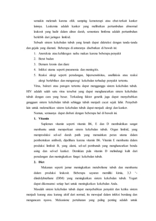 semakin melemah karena efek samping kemoterapi atau obat-terkait kanker
lainnya. Leukemia adalah kanker yang melibatkan pertumbuhan abnormal
leukosit yang hadir dalam aliran darah, sementara limfoma adalah pertumbuhan
berlebih dari jaringan limfoid.
Sebuah sistem kekebalan tubuh yang lemah dapat dideteksi dengan tanda-tanda
dan gejala yang diamati. Beberapa di antaranya disebutkan di bawah ini:
1. Anoreksia atau kehilangan nafsu makan karena beberapa penyakit
2. Berat badan
3. Demam kronis dan diare
4. Infeksi utama seperti pneumonia dan meningitis.
5. Reaksi alergi seperti peradangan, hipersensitivitas, anafilaksis atau reaksi
alergi berlebihan dan mengurangi kekebalan terhadap penyakit tertentu.
Virus, bakteri atau patogen tertentu dapat mengganggu sistem kekebalan tubuh.
HIV adalah salah satu virus tersebut yang dapat menghancurkan sistem kekebalan
tubuh dengan cara yang besar. Terkadang faktor genetik juga dapat menyebabkan
gangguan sistem kekebalan tubuh sehingga tubuh menjadi cacat sejak lahir. Penyebab
lain untuk melemahkan sistem kekebalan tubuh dapat menjadi alergi dan kanker.
Namun, semuanya dapat diobati dengan beberapa hal di bawah ini.
1. Vitamin
Suplemen vitamin seperti vitamin B6, E dan D membuktikan sangat
membantu untuk memperkuat sistem kekebalan tubuh. Organ limfoid, yang
memproduksi sel-sel darah putih yang memainkan peran utama dalam
pembentukan antibodi, dipelihara karena vitamin B6. Vitamin E membantu dalam
produksi limfosit B, yang alami, sel-sel pembunuh yang menghancurkan benda
asing dan sel-sel kanker. Demikian pula vitamin D melindungi kulit dari
peradangan dan meningkatkan fungsi kekebalan tubuh.
2. Diet
Makanan seperti jamur meningkatkan metabolisme tubuh dan membantu
dalam produksi leukosit. Beberapa sayuran memiliki kimia, 3,3 ‘-
diindolylmethane (DIM) yang meningkatkan sistem kekebalan tubuh. Yogurt
dapat dikonsumsi setiap hari untuk meningkatkan kekebalan Anda.
Masalah sistem kekebalan tubuh dapat menyebabkan penyakit dan ketika sistem
menjadi kurang atau kurang aktif dari normal, itu mewujud dalam infeksi berulang dan
mengancam nyawa. Mekanisme pertahanan yang paling penting adalah untuk
 