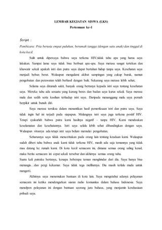 LEMBAR KEGIATAN SISWA (LKS)
Pertemuan ke-1
Script :
Pembicara: Pria berusia empat puluhan, berumah tangga (dengan satu anak) dan tinggal di
kota kecil.
Sulit untuk dipercaya bahwa saya terkena HIV,tidak tahu apa yang harus saya
lakukan. Sampai lama saya tidak bisa berbuat apa-apa. Saya merasa sangat tertekan dan
khawatir sekali apakah istri dan putra saya dapat bertahan hidup tanpa saya. Kesehatan saya
menjadi beban berat. Walaupun mengalami akibat sampingan yang cukup buruk, namun
pengobatan dan perawatan telah berhasil dengan baik. Sekarang saya merasa lebih sehat,
Selama saya dirumah sakit, banyak orang bertanya kepada istri saya tentang kesehatan
saya. Mereka tahu ada sesuatu yang kurang beres dan badan saya kurus sekali. Saya merasa
malu dan sedih serta kasihan terhadap istri saya. Daripada menanggung malu saya pernah
berpikir untuk bunuh diri.
Saya merasa tersiksa dalam menantikan hasil pemeriksaan istri dan putra saya. Saya
tidak ingin hal ini terjadi pada siapapun. Malangnya istri saya juga terkena positif HIV.
Tetapi syukurlah bahwa putra kami hasilnya negatif – tanpa HIV. Kami mendoakan
keselamatan dan kesehatannya. Istri saya selalu lebih sehat dibandingkan dengan saya.
Walaupun virusnya ada tetapi istri saya belum memulai pengobatan.
Seharusnya saya tidak menceritakan pada orang lain tentang keadaan kami. Walaupun
sudah diberi tahu bahwa anak kami tidak terkena HIV, masih ada saja temannya yang tidak
mau datang ke rumah kami. Di kota kecil semacam ini, dimana semua orang saling kenal,
maka berita semacam ini cepat sekali tersebar dan akhirnya semua orang tahu.
Suatu kali putraku bertanya, kenapa beberapa teman menghindar dari dia. Saya hanya bisa
menangis…dan pergi kekamar. Saya tidak tega melihatnya. Dia masih terlalu muda untuk
mengerti.
Akhirnya saya menemukan bantuan di kota lain. Saya mengetahui adanya pelayanan
semacam ini ketika mendengarkan siaran radio komunitas dalam bahasa Indonesia. Saya
menelpon pelayanan ini dengan bantuan seorang juru bahasa, yang menjamin kerahasiaan
pribadi saya.
 
