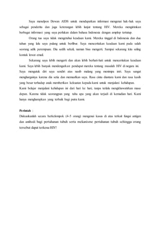 Saya menelpon Dewan AIDS untuk mendapatkan informasi mengenai hak-hak saya
sebagai penderita dan juga keterangan lebih lanjut tentang HIV. Mereka mengirimkan
berbagai informasi yang saya perlukan dalam bahasa Indonesia dengan amplop tertutup.
Orang tua saya tidak mengetahui keadaan kami. Mereka tinggal di Indonesia dan dua
tahun yang lalu saya pulang untuk berlibur. Saya menceritakan keadaan kami pada salah
seorang adik perempuan. Dia sedih sekali, namun bisa mengerti. Sampai sekarang kita saling
kontak lewat email.
Sekarang saya lebih mengerti dan akan lebih berhati-hati untuk menceritakan keadaan
kami. Saya lebih banyak mendengarkan pendapat mereka tentang masalah HIV di negara ini.
Saya mengutuk diri saya sendiri atas nasib malang yang menimpa istri. Saya sangat
menghargainya karena dia setia dan memaafkan saya. Rasa cinta diantara kami dan rasa kasih
yang besar terhadap anak memberikan kekuatan kepada kami untuk menjalani kehidupan.
Kami belajar menjalani kehidupan ini dari hari ke hari, tanpa terlalu mengkhawatirkan masa
depan. Karena tidak seorangpun yang tahu apa yang akan terjadi di kemudian hari. Kami
hanya mengharapkan yang terbaik bagi putra kami.
Perintah :
Diskusikanlah secara berkelompok (4-5 orang) mengenai kasus di atas terkait fungsi antigen
dan antibodi bagi pertahanan tubuh serta mekanisme pertahanan tubuh sehingga orang
tersebut dapat terkena HIV!
 