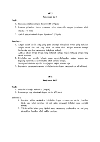 KUIS
Pertemuan ke- 1
Soal :
1. Jelaskan perbedaan antigen dan antibodi! (40 poin)
2. Jelaskan perbedaan sistem pertahanan tubuh nonspesifik dengan pertahanan tubuh
spesifik! (40 poin)
3. Apakah yang dimaksud dengan fagositosis? (20 poin)
Jawaban :
1. Antigen adalah zat-zat asing yang pada umumnya merupakan protein yang berkaitan
dengan bakteri dan virus yang masuk ke dalam tubuh. Antigen bertindak sebagai
benda asing dan akan merangsang timbulnya antibodi.
Antibodi adalah protein-protein yang terbentuk sebagai respon terhadap antigen yang
masuk ke tubuh.
2. Kekebalan non spesifik bekerja tanpa membeda-bedakan antigen tertentu dan
langsung memberikan respon ketika tubuh terpapar antigen.
Sedangkan kekebalan spesifik bekerja pada antigen tertentu saja.
3. Fagositosis proses pembentukan kekebalan tubuh dengan menggunakan sel-sel fagosit
KUIS
Pertemuan ke-2
Soal :
1. Jelaskankan fungsi imunisasi! (50 poin)
2. Jelaskan apa yang dimaksud dengan vaksin! (50 poin)
Jawaban :
1. Imunisasi adalah memberikan kekebalan dengan memasukkan vaksin kedalam
tubuh agar tubuh membuat zat anti untuk mencegah terhadap suatu penyakit
tertentu
2. Vaksin adalah bahan yang dipakai untuk merangsang pembentukan zat anti yang
dimasukkan kedalam tubuh melalui suntikan
 
